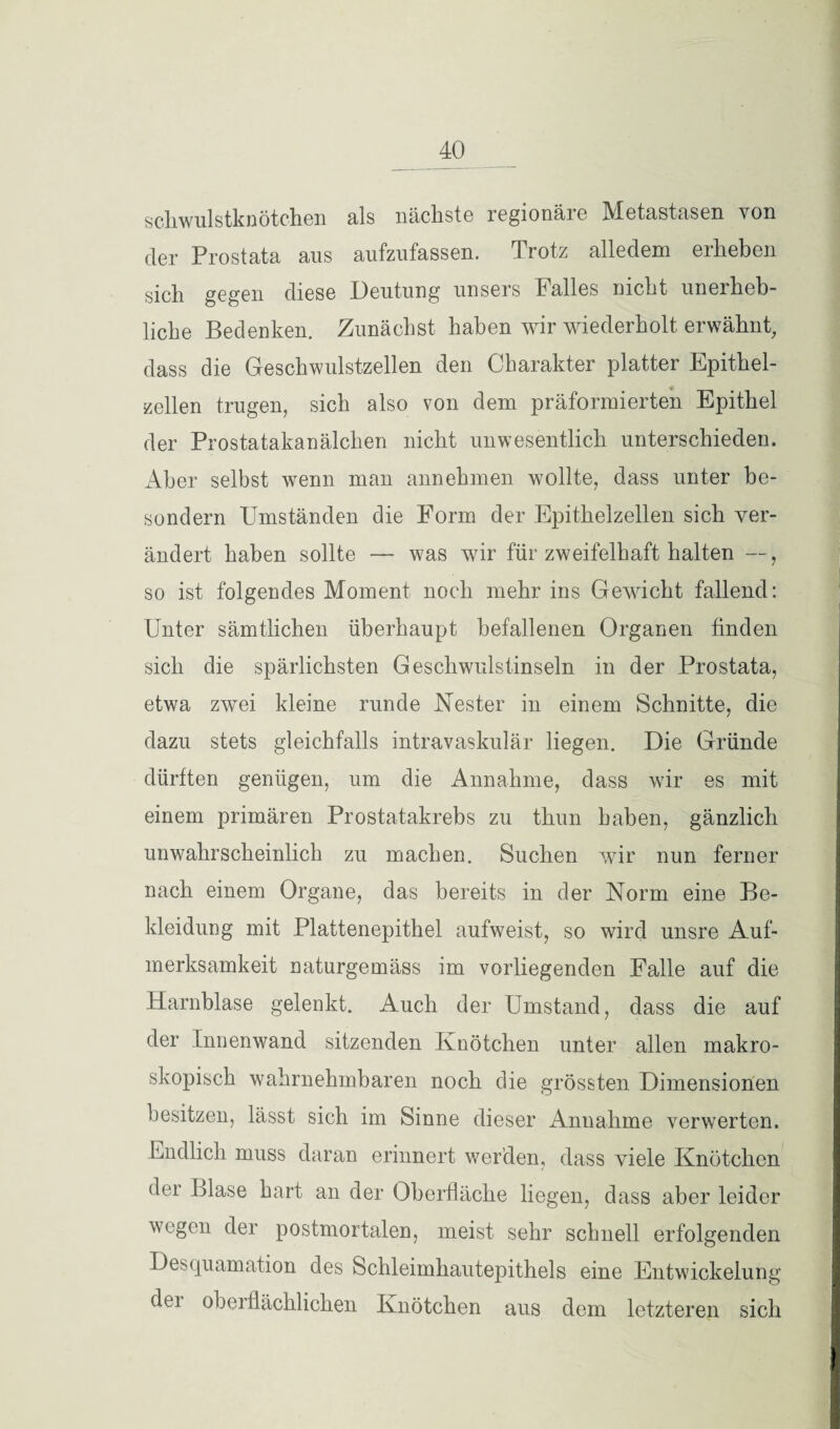 schwulstknötchen als nächste regionäre Metastasen von der Prostata ans aufzufassen. Trotz alledem erheben sich gegen diese Deutung unsers Falles nicht unerheb¬ liche Bedenken. Zunächst haben wir wiederholt erwähnt, dass die Geschwulstzellen den Charakter platter Epithel¬ zellen trugen, sich also von dem präformierten Epithel der Prostatakanälchen nicht unwesentlich unterschieden. Aber selbst wenn man annehmen wollte, dass unter be- sondern Umständen die Form der Epithelzellen sich ver¬ ändert haben sollte — was wir für zweifelhaft halten —, so ist folgendes Moment noch mehr ins Gewicht fallend: Unter sämtlichen überhaupt befallenen Organen finden sich die spärlichsten Geschwulstinseln in der Prostata, etwa zwei kleine runde Nester in einem Schnitte, die dazu stets gleichfalls intravaskulär liegen. Die Gründe dürften genügen, um die Annahme, dass wir es mit einem primären Prostatakrebs zu thun haben, gänzlich unwahrscheinlich zu machen. Suchen wir nun ferner nach einem Organe, das bereits in der Norm eine Be¬ kleidung mit Plattenepithel aufweist, so wird unsre Auf¬ merksamkeit naturgemäss im vorliegenden Falle auf die Harnblase gelenkt. Auch der Umstand, dass die auf der Innenwand sitzenden Knötchen unter allen makro¬ skopisch wahrnehmbaren noch die grössten Dimensionen besitzen, lässt sich im Sinne dieser Annahme verwerten. Endlich muss daran erinnert werden, dass viele Knötchen der Blase hart an der Oberfläche liegen, dass aber leider wegen der postmortalen, meist sehr schnell erfolgenden Desquamation des Schleimhautepithels eine Entwickelung dei oberflächlichen Knötchen aus dem letzteren sich