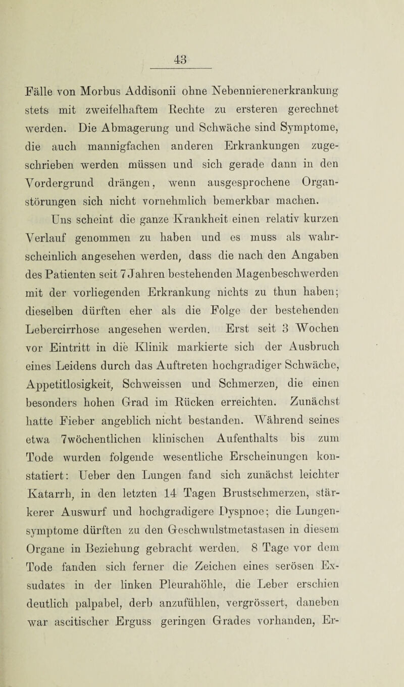 Fälle von Morbus Addisonii ohne Nebennierenerkrankung stets mit zweifelhaftem Fechte zu ersteren gerechnet werden. Die Abmagerung und Schwäche sind Symptome, die auch mannigfachen anderen Erkrankungen zuge¬ schrieben werden müssen und sich gerade dann in den Vordergrund drängen, wenn ausgesprochene Organ¬ störungen sich nicht vornehmlich bemerkbar machen. Uns scheint die ganze Krankheit einen relativ kurzen Verlauf genommen zu haben und es muss als wahr¬ scheinlich angesehen werden, dass die nach den Angaben des Patienten seit 7 Jahren bestehenden Magenbeschwerden mit der vorliegenden Erkrankung nichts zu thun haben; dieselben dürften eher als die Folge der bestehenden Lebercirrhose angesehen werden. Erst seit 3 Wochen vor Eintritt in die Klinik markierte sich der Ausbruch eines Leidens durch das Auftreten hochgradiger Schwäche, Appetitlosigkeit, Schweissen und Schmerzen, die einen besonders hohen Grad im Kücken erreichten. Zunächst hatte Fieber angeblich nicht bestanden. Während seines etwa 7 wöchentlichen klinischen Aufenthalts bis zum Tode wurden folgende wesentliche Erscheinungen kon¬ statiert: Ueber den Lungen fand sich zunächst leichter Katarrh, in den letzten 14 Tagen Brustschmerzen, stär¬ kerer Auswurf und hochgradigere Dyspnoe; die Lungen¬ symptome dürften zu den Geschwulstmetastasen in diesem Organe in Beziehung gebracht werden. 8 Tage vor dem Tode fanden sich ferner die Zeichen eines serösen Ex¬ sudates in der linken Pleurahöhle, die Leber erschien deutlich palpabel, derb anzufühlen, vergrössert, daneben war ascitischer Erguss geringen Grades vorhanden, Er-