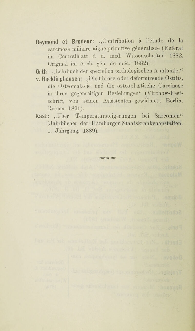 Reymond et Brodeur: „Contribution ä l’etude de la carcinose miliaire aigue primitive generalisee (Referat im Centralblatt f. d. med. Wissenschaften 1882. Original im Arch. gön. de med. 1882). Orth: „Lehrbuch der speziellen pathologischen Anatomie.“ v. Recklinghausen: „Die fibröse oder deformirende Ostitis, die Osteomalacie und die osteoplastische Carcinose in ihren gegenseitigen Beziehungen“ (Virchow-Fest- schrift, yon seinen Assistenten gewidmet; Berlin. Reimer 1891). Käst: „Über Temperatursteigerungen bei Sarcomen“ (Jahrbücher der Hamburger Staatskrankenanstalten. 1. Jahrgang. 1889).