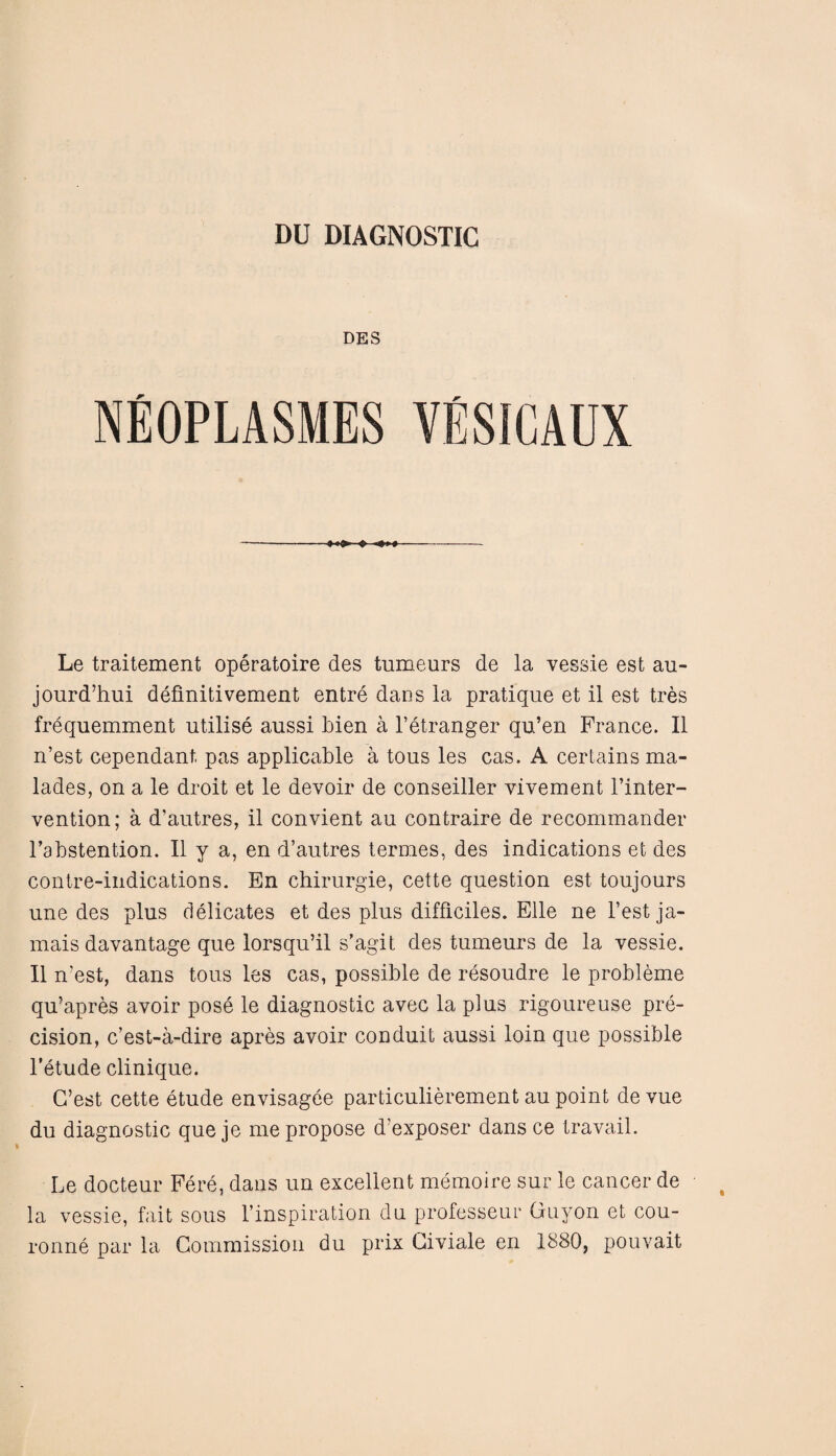 DES Le traitement operatoire des tumeurs de la vessie esfc au- jourd’hui definitivement entre daos la pratique et il est tres frequemment utilise aussi Lien a l’etranger qu’en France. II n’est cependant pas applicable a tous les cas. A certains ma- lades, on a le droit et le devoir de conseiller vivement l’inter- vention; a d’autres, il convient au contraire de recommander l’abstention. Il y a, en d’autres termes, des indications et des contre-indications. En chirurgie, cette question est toujours une des plus delicates et des plus difflciles. Elle ne Test ja¬ mais davantage que lorsqu’il s'agit des tumeurs de la vessie. Il n’est, dans tous les cas, possible de resoudre le probleme qu’apres avoir pose le diagnostic avec la plus rigoureuse pre¬ cision, c’est-a-dire apres avoir conduit aussi loin que possible l’etude clinique. G’est cette etude envisagee particulierement au point de vue du diagnostic que je me propose d’exposer dans ce travail. Le docteur Fere, dans un excellent memoire sur le cancer de la vessie, fait sous l’inspiration du professeur Quyon et cou- ronne par la Commission du prix Civiale en 1880, pouvait