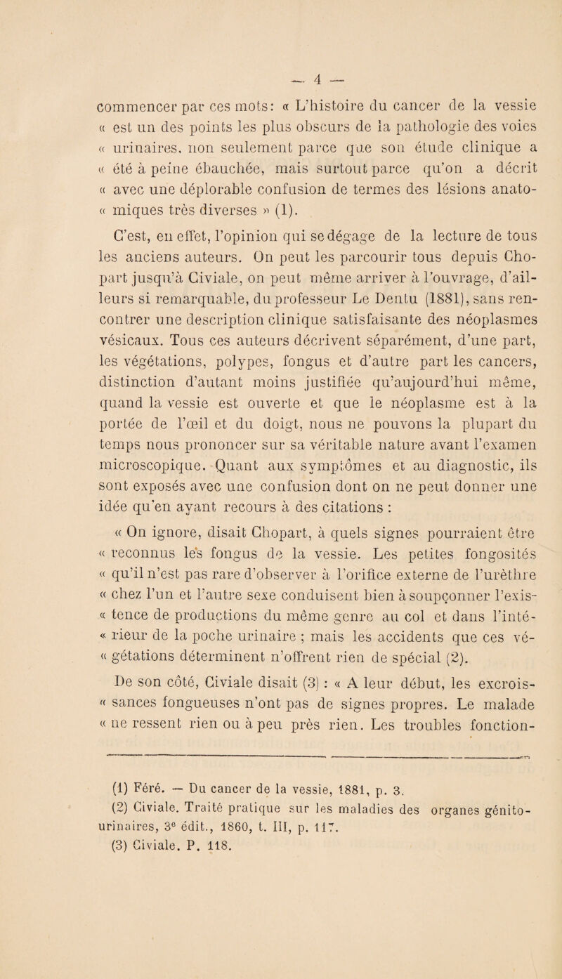 commencer par ces mots: « L’histoire du cancer de la vessie « est un des points les pins obscurs de la pathologie des voies « urinaires. non seulement parce que son etude clinique a cc ete a peine ebauchee, mais surtout parce qu’on a decrit a avec une deplorable confusion de termes des lesions anato- « miques tres diverses » (1). G’est, en effet, I’opinion qui se degage de la lecture de tous les anciens auteurs. On pent les parcourir tous depuis Cho- part jusqu’a Giviale, on peut meme arriver a l’ouvrage, d’ail- leurs si remarquable, duprofesseur Le Dentu (1881), sans ren- contrer une description clinique satisfaisante des neoplasmes vesicaux. Tous ces auteurs decrivent separement, d’une part, les vegetations, polypes, fongus et d’autre part les cancers, distinction d’autant moins justifiee qu’aujourd’hui meme, quand la vessie est ouverte et que le neoplasme est a la portee de l’ceil et du doigt, nous ne pouvons la plupart du temps nous prononcer sur sa veritable nature avant l’examen microscopique. Quant aux svmptomes et au diagnostic, ils sont exposes avec une confusion dont on ne peut donner une idee qu’en avant recours a des citations : « On ignore, disait Ghopart, a quels signes pourraient etre « reconnus les fongus de la vessie. Les petites fongosites « qu’iln’est pas rare d’observer a Torifice externe de Turethre « chez Tun et l’autre sexe conduisent bien asoupconner Texis- « fence de productions du meme genre au col et dans l’inte- « rieur de la poche urinaire ; mais les accidents que ces ve- « getations determinent n’offrent rien de special (2). De son cote, Giviale disait (3) : « A leur debut, les excrois- (( sances fongueuses n’ont pas de signes propres. Le malade « ne ressent rienouapeu pres rien. Les troubles fonction- (1) Fere. — Du cancer de la vessie, 1881, p. 3. (2) Giviale. Traits pratique sur les maladies des organes genito- urinaires, 3e edit., 1860, t. Ill, p. 117. (3) Giviale. P. 118.