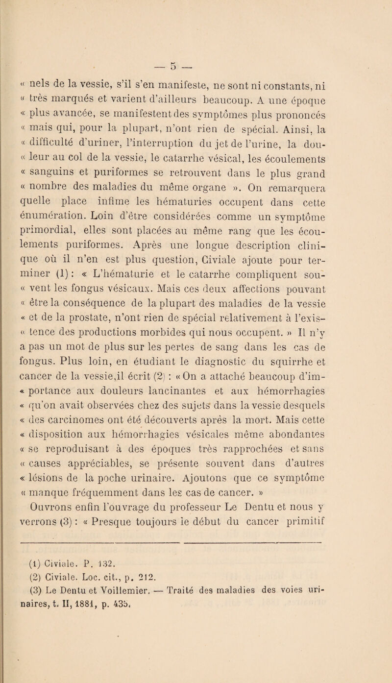 (< tabs marques et varient d’ailleurs beaucoup. A une epoque « plus avancee, se manifestentdes svmptomes plus prononces « mais qui, pour la plupart, n’ont rien de special. Ainsi, la « difficulty d’uriner, l’interruption du jet de Purine, la dou- (( leur au col de la vessie, le catarrhe vesical, les ecoulements « sanguins et puriformes se retrouvent dans le plus grand « nombre des maladies du meme organe ». On remarquera quelle place infirne les hematuries occupent dans cette enumeration. Loin d’etre considerees comme un symptome primordial, elles sont placees au meme rang que les ecou¬ lements puriformes. Apres une longue description Clini¬ que oil il n’en est plus question, Giviale ajoute pour ter¬ miner (1): « L’hematurie et le catarrhe compliquent sou- « vent les fongus vesicaux. Mais ces deux affections pouvant « etre la consequence de la plupart des maladies de la vessie « et de la prostate, n’ont rien de special relativement a l’exis- « tence des productions morbides qui nous occupent. » II n’y a pas un mot de plus sur les pertes de sang dans les cas de fongus. Plus loin, en etudiant le diagnostic du squirrhe et cancer de la vessie,il ecrit (2) : « On a attache beaucoup d’im- « portance aux douleurs lancinantes et aux hemorrhagies « qu’on avait observees chez des sujets dans la vessie desquels « des carcinomes ont ete decouverts apres la mort. Mais cette « disposition aux hemorrhagies vesicates meme abondantes « se reproduisant a des epoques tres rapprochees et sans « causes appreciates, se presente souvent dans d’autres « lesions de la poche urinaire. Ajoutons que ce symptome « manque frequemment dans les cas de cancer. » Ouvrons enfin l’ouvrage du professeur Le Dentu et nous y verrons (3): « Presque toujours ie debut du cancer primitif (1) Civiale. P. 132. (2) Giviale. hoc. cit., p. 212. (3) Le Dentu et Yoillemier. — Traite des maladies des voies uri- naires, b 11,1881, p. 435,