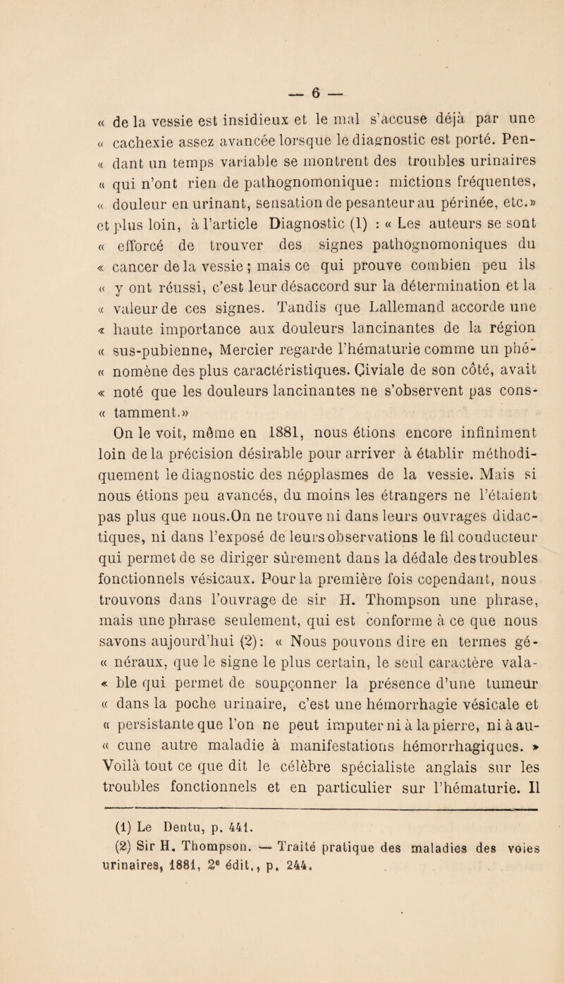 « de la vessie est insidieux et le mal s’accuse deja par une a cachexie assez avancee lorsque le diagnostic est porte. Pen¬ ce dant an temps variable se montrent des troubles urinaires « qui n’ont rien de pathognomonique: mictions frequentes, <( douleur enurinant, sensation de pesanteurau perinee, etc.» etplus loin, a Particle Diagnostic (1) : « Les auteurs se sont « efforce de trouver des signes pathognomoniques du « cancer de la vessie ; mais ce qui prouve combien peu its « y ont reussi, e’est leur disaccord sur la determination et la « valeurde ces signes. Tandis que Lallemand accorde une « haute importance aux douleurs lancinantes de la region « sus-pubienne, Mercier regarde Phematurie comme un phe- « nomene des plus caracteristiques. Civiale de son cote, avait « note que les douleurs lancinantes ne s’observent pas cons- « tamment.» On le voit, mtae en 1881, nous etions encore infmiment loin de la precision desirable pour arriver a etablir methodi- quement le diagnostic des nepplasmes de la vessie. Mais si nous etions peu avances, du moins les etrangers ne l’etaient pas plus que nous.On ne trouve ni dans leurs ouvrages didac- tiques, ni dans l’expose de leurs observations le fil conducteur qui permetde se diriger surement dans la dedale des troubles fonctionnels vesicaux. Pour la premiere fois copendant, nous trouvons dans l’ouvrage de sir EL Thompson une phrase, mais une phrase seulement, qui est conforme a ce que nous savons aujourd’hui (2): « Nous pouvons dire en termes ge- « neraux, que le signe le plus certain, le seal caractere vala- « ble qui permet de soupconner la presence d’une tumeiir « dans la poche urinaire, e’est une hemorrhagie vesicate et a persistante que l’on ne peut imputer ni a la pierre, niaau- « cune autre maladie a manifestations hemorrhagiqncs. » Voila tout ce que dit le celebre specialiste anglais sur les troubles fonctionnels et en particulier sur Phematurie. II (1) Le Dentu, p. 441. (2) Sir H. Thompson. — Trade pratique des maladies des voies urinaires^ 1881, 2e ddit., p. 244.