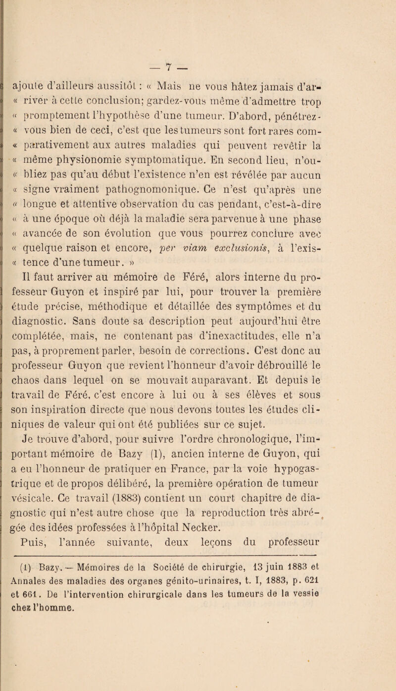 B ajoute d’ailleurs aussitot: « Mais ne vous hatez jamais d’ar- jj « river a cette conclusion; gardez-vous meme d’admettre trop > « promptement l’hypothese d’une tumeur. D’abord, penetrez- )| « vons bien de ceci, c’est que lestumeurs sont fortrares com- i « parativement aux autres maladies qui peuveni revetir la « cc meme physionomie symptomatique. En second lieu, n’ou- «| « bliez pas qu’au debut l’existence n’en est revelee par aucun | « signe vraiment pathognomonique. Ge n’est qu’apres une j « longue et attentive observation du cas pendant, c’est-a-dire > « a une cpoque ou deja la maladie seraparvenue a une phase *| « avancee de son evolution que vous pourrez conciure avec >) « quelque raison et encore, per viam exclusionis, a l’exis- » « tence d’une tumeur. » II faut arriver au memoire de Fere, alors interne du pro- ) fesseur Guyon et inspire par lui, pour trouver la premiere ) etude precise, methodique et detaillee des symptomes et du j diagnostic. Sans doute sa description pent aujourd’bui etre I completee, mais, ne contenant pas dinexactitudes, elle n’a, j pas, aproprement parler, besoin de corrections. C’est done au I professeur Guyon que revient l'honneur d’avoir debrouille le ) chaos dans lequel on se mouvait auparavant. Et depuis ie i travail de Fere, c’est encore a lui ou a ses eleves et sous = son inspiration directe que nous devons toutes les etudes cli- ] niques de valeur quiont ete publiees sur ce sujet. Je trouve d’abord, pour suivre 1’ordre chronologique, l’im- ] portant memoire de Bazv (1), ancien interne de Guyon, qui ] a eu l’honneur de pratiquer en France, par la voie hypogas- | trique et de propos delibere, la premiere operation de tumeur ' vesicate. Ge travail (1883) contient un court chapitre de dia¬ gnostic qui n’est autre chose que la reproduction tres abre- gee desidees professees al’hopital Necker. Puis, l’annee suivante, deux lecons du professeur (i) Bazy. — Memoires de la Societe de chirurgie, 13 juin 1883 et I Armales des maladies des organes genito-urinaires, t. I, 1883, p. 621 i et 661. De l’intervention chirurgicaie dans les tumeurs de la vessie ehez 1’homme.