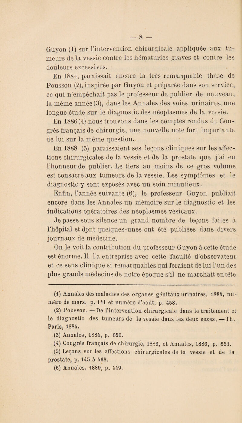 Guyon (1) sur l’intervention chlrurgicale appliquee aux tu- meurs de la yessie contre les hematuries graves et contre les douleurs excessives. En 1884, paraissait encore la tres remarquable these de Pousson (2),inspiree par Guyon et preparee dans son service, ce qui n'empechait pas le professeur de publier de nouveau, la meme annee(3), dans les Annales des voles urinaires, une longue etude sur le diagnostic des neoplasmes de la vessie. En 1886(4} nous trouvons dans les comptes rendus duCon- gres francais de chirurgie, une nouvelle note fort importante de lui sur la meme question. En 1888 (5) paraissaient ses legons cliniques sur les affec¬ tions chirurgicales de la vessie et de la prostate que j’ai eu l’honneurde publier. Le tiers au moins de ce gros volume est consacre aux tumeurs de la vessie. Les symptomes et le diagnostic y sont exposes avec un soin minutieux. Enfin, Fannee suivante (6), le professeur Guyon publiait encore dans les Annales un memoire sur le diagnostic et les indications operatoires des neoplasmes vesicaux. Je passe sous silence un grand nombre de lecons failes a l’hopital et dont quelques-unes ont ete publiees dans divers journaux de medecine. On le voit la contribution du professeur Guyon a cette etude est enorme. II l’a entreprise avec cette faculte d’observateur et ce sens clinique si remarquables qui feraient delui Fun des plus grands medecins de notre epoque s’il ne marchait entete (1) Annales des maladies des organes genitaux urinaires^ 1884, nu- mero de mars, p. 141 et numero d’aout, p. 458. (2) Pousson. — De Fintervention chirurgicale dans le traitement et le diagnostic des tumeurs de la vessie dans les deux sexes.—Th. Paris, 1884. (3) Annales, 1884, p. 650. (4) Congres frangais de chirurgie, 1886, et Annales, 1886, p. 651. (5) Legons sur les affections chirurgicales de la vessie et de la prostate, p. 145 a 463. (6) Annales, 1889, p. 449.