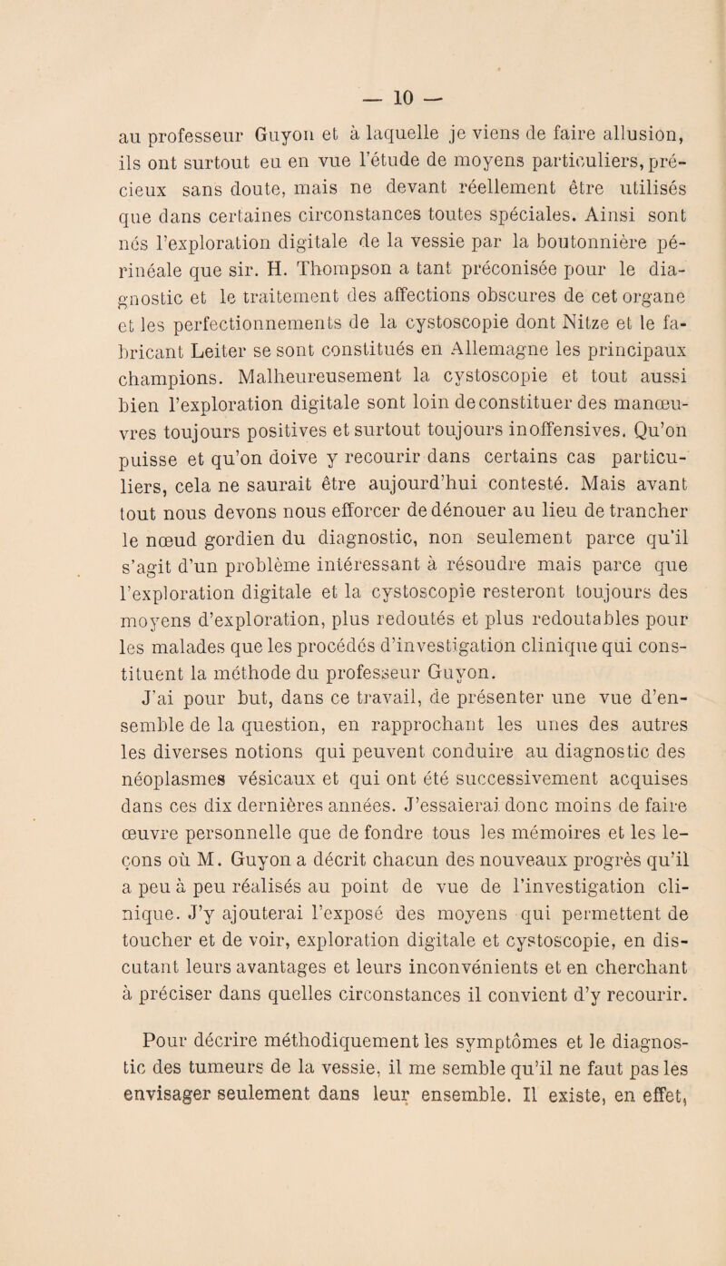 au professeur Guyon et a laquelle je viens de faire allusion, ils ont surtout eu en vue l’etude de moyens particulars, pre- cieux sans doule, mais ne devant reellement etre utilises que dans certaines circonstances toutes speciales. Ainsi sont nes l’exploration digitale de la vessie par la boutonniere pe- rineale que sir. H. Thompson a tant preconisee pour le dia¬ gnostic et le traitement des affections obscures de cetorgane et les perfectionnements de la cystoscopie dont Nitze et le fa- bricant Leiter se sont constitues en Allemagne les principaux champions. Malheureusement la cystoscopie et tout aussi bien l’exploration digitale sont loin deconstituer des manoeu¬ vres toujours positives et surtout toujours inoffensives. Qu’on puisse et qu’on doive y recourir dans certains cas particu¬ liers, cela ne saurait etre aujourd’hui conteste. Mais avant tout nous devons nous efforcer dedenouer au lieu detrancher le noeud gordien du diagnostic, non seulement parce qu’il s’agit d’un probleme interessant a resoudre mais parce que l’exploration digitale et la cystoscopie resteront toujours des moyens d’exploration, plus redoutes et plus redoutables pour les malades que les procedes d’investigation clinique qui cons¬ tituent la methode du professeur Guyon. J’ai pour but, dans ce travail, de presenter une vue d’en- semble de la question, en rapprochant les unes des autres les diverses notions qui peuvent conduire au diagnostic des neoplasmes vesicaux et qui ont ete successivement acquises dans ces dix dernibres annees. J’essaierai. done moins de faire oeuvre personnel!e que de fondre tous les memoires et les le- cons oil M. Guyon a decrit chacun des nouveaux progres qu’il a peu a peu realises au point de vue de l’investigation cli¬ nique. J’y ajouterai 1’expose des moyens qui permettent de toucher et de voir, exploration digitale et cystoscopie, en dis- cutant leurs avantages et leurs inconvenients et en cherchant a preciser dans quelles circonstances il convient d’y recourir. Pour decrire methodiquement les symptomes et le diagnos¬ tic des tumeurs de la vessie, il me semble qu’il ne faut pas les envisager seulement dans leur ensemble. Il existe, en effet,