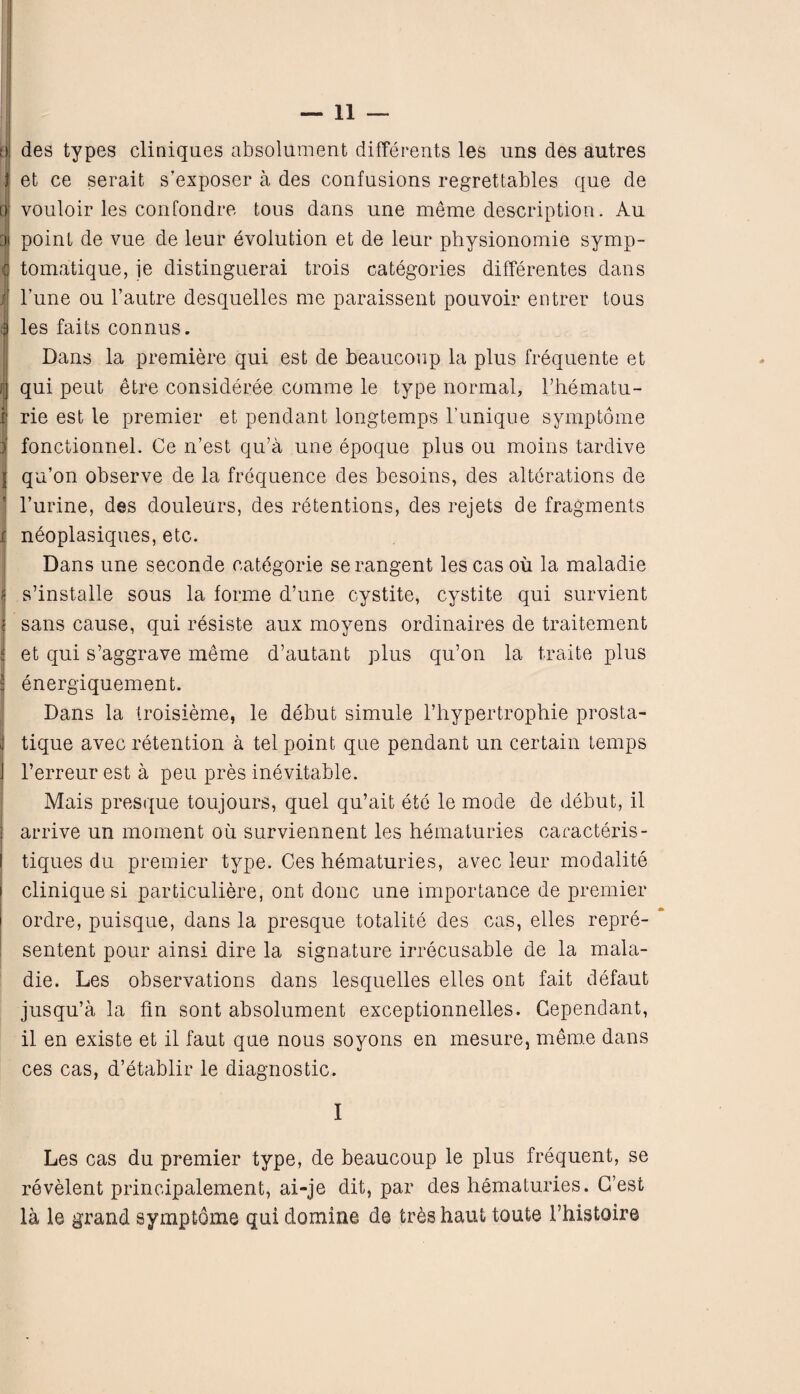 fj des types cliniques absolument differents les uns des autres j et ce serait s’exposer a des confusions regrettables que de a vouloir les confondre tous dans une meme description. Au 3i point de vue de leur evolution et de leur physionomie symp- (j tomatique, ie distinguerai trois categories differentes dans I l’une ou 1’autre desquelles me paraissent pouvoir entrer tous 3 les faits connus. Dans la premiere qui est de beaucoup la plus frequente et i;j qui peut etre consideree comme le type normal, l’hematu- .p rie est le premier et pendant longtemps 1’u.nique symptome ) fonctionnel. Ce n’est qu’a une epoque plus ou moins tardive | qu’on observe de la frequence des besoins, des alterations de l’urine, des douleurs, des retentions, des rejets de fragments i neoplasiques, etc. Dans une seconde categorie serangent les cas ou la maladie s’installe sous la forme d’une cystite, cystite qui survient sans cause, qui resiste aux moyens ordinaires de traitement et qui s’aggrave meme d’autant plus qu’on la traite plus energiquement. Dans la troisieme, le debut simule l’hypertrophie prosta- J tique avec retention a tel point que pendant un certain temps j l’erreur est a peu pres inevitable. Mais presque toujours, quel qu’ait etc le mode de debut, il j arrive un moment oil surviennent les hematuries caracteris- I tiques du premier type. Ces hematuries, avec leur modalite i clinique si particuliere, ont done une importance de premier ordre, puisque, dans la presque totalite des cas, elles repre- sentent pour ainsi dire la signature irrecusable de la mala¬ die. Les observations dans lesquelles elles ont fait defaut jusqu’a la fin sont absolument exceptionnelles. Cependant, il en existe et il faut que nous soyons en mesure, meme dans ces cas, d’etablir le diagnostic. I Les cas du premier type, de beaucoup le plus frequent, se revelent principalement, ai-je dit, par des hematuries. G’est la le grand symptome qui demine de tr&shaut tout© 1’histoire