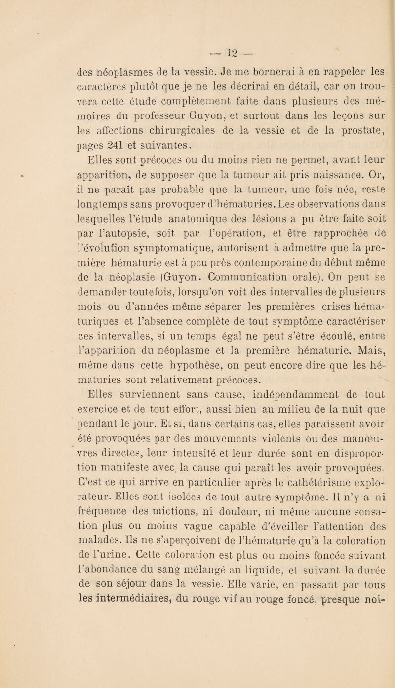 19 _ des neoplasmes de la vessie. Je me bornerai a en rappeler les caracteres plutot que je ne les decrirai en detail, car on trou- vera cette etude completement faite dans plusieurs des rne- rnoires du professeur Guyon, et surtout dans les lecons sur les affections chirurgicales de la vessie et de la prostate, pages 241 et suivantes. Elies sont precoces ou du moins rien ne permet, avant leur apparition, de supposer que la tumeur ait pris naissance. Or, il ne parait pas probable que la tumeur, une fois nee, reste longtemps sans provoquer d’hematuries. Les observations dans lesquelles l’etude anatomique des lesions a pu etre faite soit par l’autopsie, soit par l’operation, et etre rapprochee de revolution svmptomatique, autorisent a admettre que la pre¬ miere hematurie est a peu pres contemporaine du debut meme de la neoplasie (Guyon. Communication orale). On peut se demander toutefois, lorsqu’on voit des intervalles de plusieurs mois ou d’annees meme separer les premieres crises hema- turiques et l’absence complete de tout symptome caracteriser ces intervalles, si un temps egal ne peut s’etre ecoule, entre i’apparition du neoplasme et la premiere hematurie. Mais, meme dans cette hypothese, on peut encore dire que les he- maturies sont relativement precoces. Elies surviennent sans cause, inddpendamment de tout exercice et de tout effort, aussi bien au milieu de la nuit que pendant le jour. Etsi, dans certains cas, elles paraissent avoir ete provoquecs par des mouvements violents ou des manoeu¬ vres directes, leur intensite et leur duree sont en dispropor¬ tion manifeste avec la cause qui parait les avoir provoquees, C’est ce qui arrive en particular apres le catheterisme explo* rateur. Elies sont isolees de tout autre symptome. II n’y a ni frequence des mictions, ni douleur, ni meme aucune sensa¬ tion plus ou moins vague capable d’eveiller Lattention des malades. Ils ne s’apercoivent de 1’hematurie qu’a la coloration de Lurine. Cette coloration est plus ou moins foncee suivant l'abondance du sang melange au liquide, et suivant la duree de son sejour dans la vessie. Elle varie, en passant par tous les intermediaires, du rouge vif au rouge fonce, presque noi“