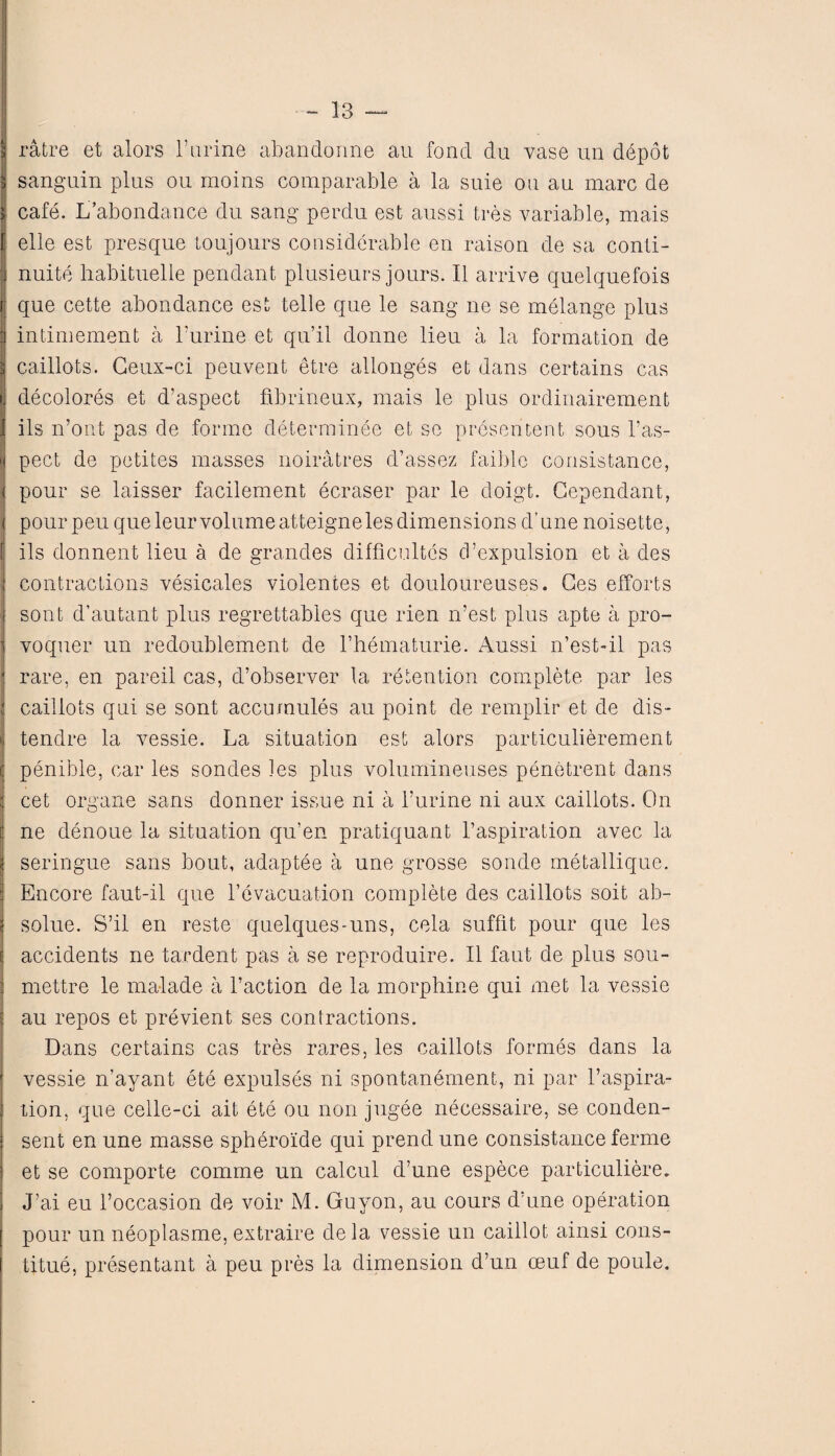 H ratre et alors 1’urine abandonne au fond du vase un ddpot \ sanguin plus on moins comparable a la suie on au marc de J: cafe. L’abondance du sang perdu est aussi tres variable, mais [\ elle est presque toujours considerable en raison de sa conti- j nuite habituelle pendant plusieurs jours. II arrive quelquefois r; que cette abondance est telle que le sang ne se melange plus 'j intimement a Furine et qu’il donne lieu a la formation de q caillots. Geux-ci peuvent etre allonges et dans certains cas i. decolores et d’aspect flbrineux, mais le plus ordinairement I ils n’ont pas de forme determinee et se presentent sous l’as- 'i pect de petites masses noiratres d’assez faible consistance, < pour se laisser facilement ecraser par le doigt. Cependant, < pourpeuqueleurvolumeatteignelesdimensions d’une noisette, f ils donnent lieu a de grandes difficultcs cFexpulsion et a des contractions vesicates violentes et douloureuses. Ges efforts sont d’autant plus regrettables que rien n’est plus apte a pro- voquer un redoublement de Fhematurie. Aussi n’est-il pas rare, en pareil cas, d’observer la retention complete par les caillots qni se sont accumules au point de remplir et de dis- tendre la vessie. La situation est alors particulierement penible, car les sondes les plus volumineuses penetrent dans cet organe sans donner issue ni a Furine ni aux caillots. On ne denoue la situation qu’en pratiquant Inspiration avec la seringue sans bout, adaptee a une grosse sonde metallique. Encore faut-il que l’evacuation complete des caillots soit ab- solue. S’il en reste quelques-uns, cela suffit pour que les accidents ne tardent pas a se reproduire. II faut de plus sou- mettre le malade a Faction de la morphine qui met la vessie au repos et previent ses contractions. Dans certains cas tres rares, les caillots formes dans la vessie n’ayant ete expulses ni spontanement, ni par l’aspira- tion, que celle-ci ait ete ou non jugee necessaire, se conden- sent en une masse spheroide qui prendune consistance ferme et se comporte comme un calcul d’une espece particuliere. J’ai eu l’occasion de voir M. Guyon, au cours d’une operation pour un neoplasme, extraire dela vessie un caillot ainsi cons- titue, presentant a peu pres la dimension d’un oeuf de poule.