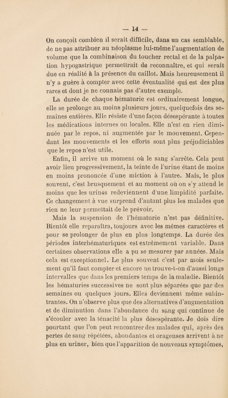 On concoit combien il serait difficile, dans un cas semblable, de nepas attribuer au neoplasme lui-memel’augmentation de volume que la combinaison du toucher rectal et de la palpa¬ tion hypogastrique permettrait de reconnaitre, et qui serait due en realite h la presence du caillot. Mais heureusement il n’y a guere a compter avec cette eventuality qui est des plus rares et dont je ne connais pas d’autre exemple. La duree de chaque hematurie est ordinairement longue, elle se prolonge au moins plusieurs jours, quelquefois des se- maines entieres. Elle resiste d’unefacon desesperante atoutes les medications internes ou locales. Elle n’est en rien dimi- nuee par le repos, ni augmentee par le mouvement. Gepen- dant les mouvements et les efforts sont plus prejudiciables que le repos n’est utile. Enfm, il arrive un moment oil le sang s’arrete. Gela peut avoir lieu progressivement, la teinte de 1’urine etant de moins en moins prononcee d’une miction a 1’autre. Mais, le plus souvent, c’est brusquement et au moment ou on s’y attend le moins que les urines redeviennent d’une limpidite parfaite. Ce changement a vue surprend d’autant plus les malades que rien ne leur permettait de le prevoir. Mais la suspension de l’hematurie n’est pas definitive. Bientot elle rcparaitra, toujours avec les memes caracteres et pour se prolonger de plus en plus longtemps. La duree des periodes interhematuriques est extremement variable. Dans certaines observations elle a pu se mesurer par annees. Mais cela est exceptionnel. Le plus souvent c’est par mois seule- ment qu’il faut compter et encore ne trouve-t-on d’aussi longs intervalles que dans les premiers temps de la maladie. Bientot les hematuries successives ne sont plus separees que par des semaines ou quelques jours. Elies deviennent meme subin- trantes. On n’observe plus que des alternatives d’augmentation et de diminution dans 1’abondance du sang qui continue de s’ecouler avec la tenacite la plus desesperante. Je dois dire pourtant que l’on peut rencontrer des malades qui, apres des pertes de sang repetees, abondanles et orageuses arrivent a ne plus en uriner, bien que l’apparition de nouveaux symptomes,