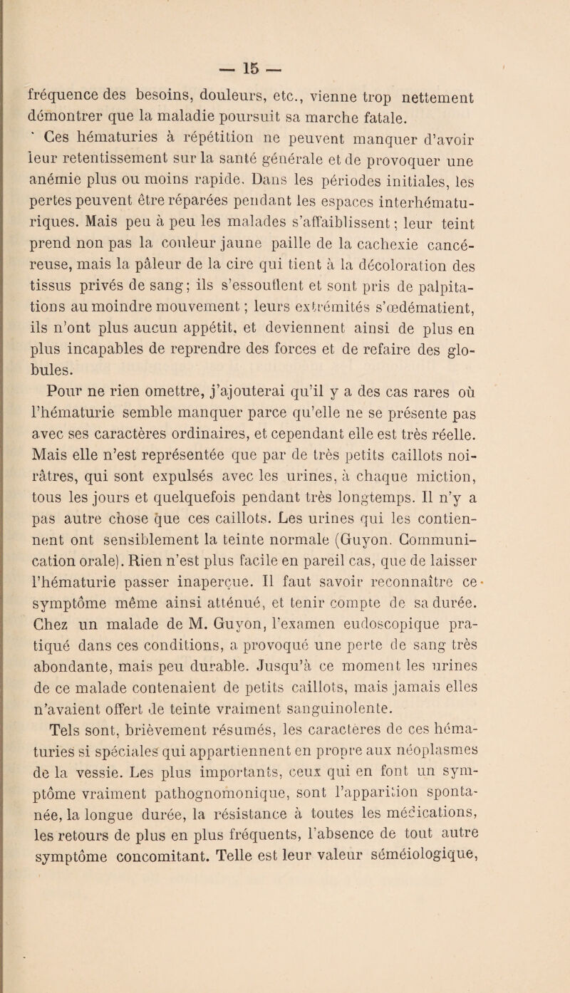 frequenced.es besoins, douleurs, etc., vienne trop nettement demontrer que la maladie poursuit sa marche fatale. Ces hematuries a repetition ne peuvent manquer d’avoir leur retentissement sur la sante generate et de provoquer une anemie plus ou moins rapide. Dans les periodes initiates, les pertes peuvent etrereparees pendant les espaces interhematu- riques. Mais peu a peu les malades s’affaiblissent; leur teint prend non pas la couleur jaune paille de la cachexie cance- reuse, mais la paleur de la cire qui tient a la decoloration des tissus prives de sang; ils s’essoutlent et sont pris de palpita¬ tions aumoindre mouvement; leurs extremites s’cedematient, ils n’ont plus aucun appetit, et deviennent ainsi de plus en plus incapables de reprendre des forces et de refaire des glo¬ bules. Pour ne rien omettre, j’ajouterai qu’il y a des cas rares oil l’hematurie semble manquer parce qu’elle ne se presente pas avec ses caracteres ordinaires, et cependant eile est tres reelle. Mais elle n’est representee que par de tres petits caillots noi- ratres, qui sont expulses avec les urines, a chaque miction, tous les jours et quelquefois pendant tres longtemps. II n’y a pas autre chose que ces caillots. Les urines qui les contien- nent ont sensiblement la teinte normale (Guyon. Communi¬ cation orale). Rien n’est plus facile en pareil cas, que de laisser l’hematurie passer inapercue. II faut savoir reconnaitre ce* symptome meme ainsi attenue, et tenir compte de sa duree. Chez un malade de M. Guyon, l’examen eudoscopique pra¬ tique dans ces conditions, a provoque une perte de sang tres abondante, mais peu durable. Jusqu’a ce moment les urines de ce malade contenaient de petits caillots, mais jamais elles n’avaient offert de teinte vraiment sanguinolente. Tels sont, brievement resumes, les caracteres de ces hema¬ turies si speciales qui appartiennent en propre aux neoplasmes de la vessie. Les plus importants, ceux qui en font un sym¬ ptome vraiment pathognomonique, sont l’apparition sponta- nee, la longue duree, la resistance a toutes les medications, les retours de plus en plus frequents, l’absence de tout autre symptome concomitant. Telle est leur valeur semeiologique,