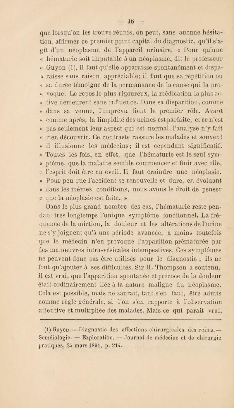 que lorsqu’on les trouve reunis, on pent, sans aucnne hesita¬ tion, affirmer ce premier point capital du diagnostic, qu’ils’a- git d’un neoplasme de l’appareil urinaire. « Pour qu'une « hematurie soit imputable aun neoplasme, dit le professeur <( Guyon (1), il faut qu’elle apparaisse spontanement et dispa- « raisse sans raison appreciable; il faut que sa repetition ou c( sa duree temoigne de la permanance de la cause qui la pro- « voque. Le repos le plus rigoureux, la medication la plus ac- « tive demeurent sans influence. Dans sa disparition, comme « dans sa venue, Fimprevu tient le premier role. Avant « comme apres, la limpidite des urines estparfaite; etcen’est « pas seulement leur aspect qui est normal, l’analyse n’y fait « rien decouvrir. Ge contraste rassure les malades et souvent « il illusionne les medecins; il est cependant significatif. « Toutes les fois, en effet, que l’hematurie est le seul sym- « ptome, que la maladie semble commencer et finir avec elle, « l’esprit doit etre en eveil. Il faut craindre une neoplasie. « Pour peu que Faccident se renouvelle et dure, en evoluant « dans les memes conditions, nous avons le droit de penser « que la neoplasie est faite. » Dans le plus grand nombre des cas, l’hematurie reste pen¬ dant tres longtemps Punique symptome fonctionnel. La fre¬ quence de la miction, la douleur et les alterations de l’urine ne s’y joignent qu’a une periode avancee, a moins toutefois que le medecin n’en provoque l’apparition prematuree par des manoeuvres intra-vesicales intempestives. Ges symptomes ne peuvent done pas etre utilises pour le diagnostic ; ils ne font qu’ajouter a ses difficultes. Sir H. Thompson a soutenu, il est vrai, que l’apparition spontanee et precoce de la douleur etait ordinairement liee a la nature maligne du neoplasme. Cela est possible, mais ne saurait, tant s’en faut, etre admis comme regie generale, si l’on s’en rapporte a Fobservation attentive et multipliee des malades. Mais ce qui parait vrai, (1) Guyon.— Diagnostic des affections chirurgicales des reins.— Semeioiogie. — Exploration. — Journal de medecine et de chirurgie pratiques, 25 mars 1891, p. 2J4.
