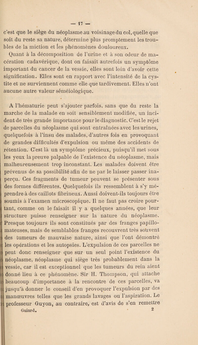 c5est que le siege du neoplasme au voisinagedu col, quelle que soit du reste sa nature, determine plus promptement les trou- bles de la miction et les phenomenes douloureux. Quant a la decomposition de l’urine et a son odeur de ma¬ ceration cadaverique, dont on faisait autrefois un symptome important du cancer de la vessie, elles sont loin d’avoir cette signification. Elles sont en rapport avec l’intensite de la cys- tite et ne surviennent comme elle que tardivement. Elles n’ont aucune autre valeur semeiologique. A Ehematurie peut s’ajouter parfois, sans que du reste la marche de la malade en soit sensiblement modifiee, un inci¬ dent de tres grande importance pour le diagnostic. C’estle rejet de parcelled du neoplasme quisont entrainees avec les urines, quelquefois a l’insu des malades, d’autres fois en provoquant de grandes difbcultes d’expulsion ou meme des accidents de retention. G’est la un symptome precieux, puisqu’il met sous les yeux lapreuve palpable de 1’existence du neoplasme, mais malheureusement trop inconstant. Les malades doivent etre ( prevenus de sa possibility alin de ne pas le laisser passer ina- < percu. Ges fragments de tumeur peuvent se presenter sous j des formes differentes. Quelquefois ils ressemblent a s’y me- [i prendre a des caillots fibrineux. Aussi doivent-ils toujours etre 3 soumis a l’examen microscopique. II ne faut pas croire pour- i tant, comme on le faisait il y a quelques annees, que leur i structure puisse renseigner sur la nature du neoplasme. i! Presque toujours ils sont constitues par des franges papillo- ,i mateuses, mais de semblables franges recouvrent tres souvent I des tumeurs de mauvaise nature, ainsi que Font demontre A les operations et les autopsies. L’expulsion de ces parcelles ne 3 pent done renseigner que sur un seul point l’existence du y neoplasme, neoplasme qui siege tres probablement dans la 5a vessie, car il est exceptionnel que les tumeurs du rein aient id donne lieu a ce phenomene. Sir H. Thompson, qui attache 53 beaucoup d’importance a la rencontre de ces parcelles, va il jusqu’a donner le conseil d’en provoquer Texpulsion par des il manoeuvres telles que les grands lavages ou l’aspiration. Le >i professeur G-uyon, au contraire, est d’avis de s’en remettre Guiard. ^