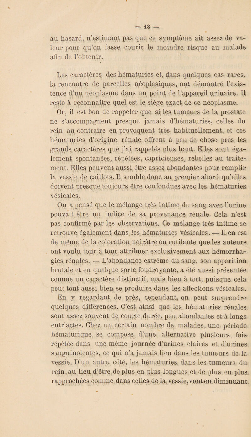 au hasard, n’estimant pas que ce symptom© ait assez de va- leur pour qu’on fasse courir le moindre risque au malade afm de l’obtenir. Les caracteres des hematuries et, dans quelques cas rares, la rencontre de parcelles neoplasiques, ont demontre l’exis- tence d’un neoplasme dans un point de l’appareil urinaire, II reste a reconnaitre quel est le siege exact de ce neoplasme. Or, il est bon de rappeler que si les tumeurs de la prostate ne s’accompagnent presque jamais d’hematuries, celles du rein au contraire en provoquent tres habituellement, et ces hematuries d’origine renale offrent a peu de chose pres les grands caracteres que j’ai rappeles plus haut, Elies sont ega- lement spontanees, repetees, capricieuses, rebelles au traite- ment. Elies peuvent aussi etre assez abondantes pour remplir la vessie de caillots. II semble done au premier abord qu’elles doivent presque toujours etre confondu.es avec les hematuries xesicales. On a pense que le melange tres intime du sang avec l’urine pouvait etre un indice de sa provenance renale. Gela n’est pas confirme par les observations. Ge melange tres intime se retrouve egalement dans les hematuries vesicates. — II en est de meme de la coloration noiratre ou rutilante que les auteurs ont voulu tour a tour attribuer exelusivement aux hemorrha- gies renales. — L’abondance extreme du sang, son apparition brutale et en quelque sorte foudroyante, a ete aussi presentee coniine un caractere distinctif, mais bien a tort, puisque cela peut tout aussi bien se produire dans les affections vesicates. En y regardant de pres, cependant, on peut surprendre quelques differences. C’est ainsi que les hematuries renales sont assez souvent de courte duree, peu abondantes et a longs entr’actes. Chez un certain nombre de malades, une periode hematurique se compose d’une alternative plusieurs fois repetee dcins une meme journee d’urines claires et d’urines sanguinolentes, ce qui n’a jamais lieu dans les tumeurs de la vessie. D’un autre cote, les hematuries dans les tumeurs du rein,au lieu d’etre de plus en plus longues et de plus en plus rapprochees comme dans celles dela vessie,vonten diminuant