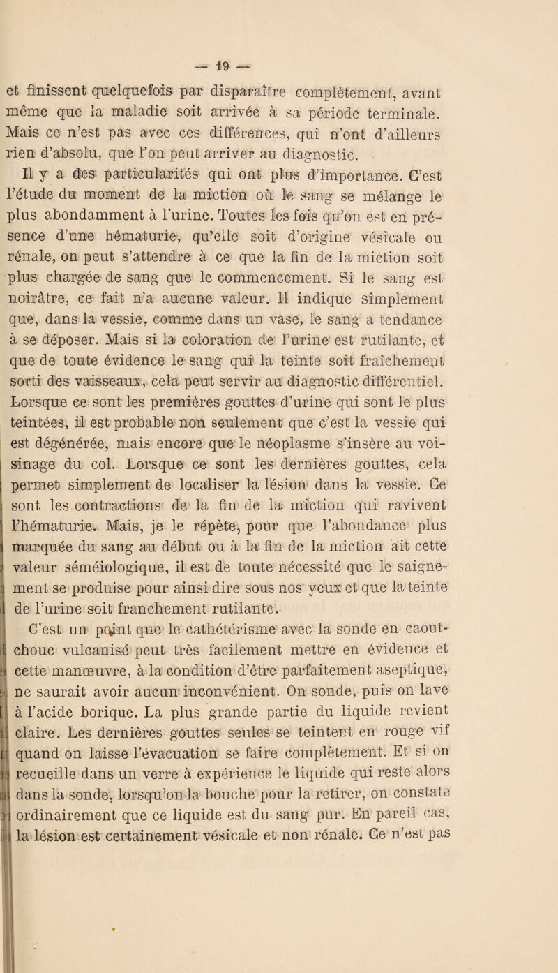 et finissent quelquefois par disparaitre completement, avant meme qne la maladie soit arrivee a sa periode terminate. Mais ce n’est pas avec ces differences, qui n’ont d’aillenrs rien d’absolu, que 1’on pent arrive? an diagnostic. II y a des particularites qui ont plus d’importance. G’est l’etude du moment de la miction oil le sang se melange le plus abondamment a l’urine. Toutes les fois qu'on est en pre¬ sence d’une hematurie, qu’elle soit d’origine vesicale ou renale, on peut s’attendre a ce que la fin de la miction soit plus chargee de sang que le commencement. Si le sang est noiratre, ce fait n’a aucune valeur. II indique simplement que, dans la vessier comme dans un vase, le sang a tendance a se deposer. Mais si la coloration de l’urine est rutilante, et que de toute evidence le sang qui la teinte soit fraichement sorti des vaisseaux, cela peut servir au diagnostic differentiel. Lorsque ce sont les premieres gouttes d’urine qui sont le plus teintees, il est probable non seulement que c’est la vessie qui est degeneree, mais encore que le neoplasme s’insere au voi- sinage du col. Lorsque ce sont les dernieres gouttes, cela permet simplement de loealiser la lesion dans la vessie. Ge sont les contractions de la fin de la miction qui ravivent Thematurie. Mais, je le repete, pour que l’abondance plus i marquee du sang au debut ou a la fin de la miction ait cette j valeur semeiologique, il est de toute necessite que le saigne- i ment se produise pour ainsi dire sous nos yeux et que la teinte I de l’urine soit franchement rutilante. C’est un pcunt que le catheterisme avec la sonde en caout- [j chouc vulcanise peut tres facilement mettre en evidence et a cette manoeuvre, a la condition d’etre parfaitement aseptique, m ne saurait avoir aucun inconvenient. On sonde, puis on lave [ a l’acide borique. La plus grande partie du liquide revient fi claire. Les dernieres gouttes seules se teintent en rouge vif k| quand on laisse l’bvacuation se faire completement. Et si on recueille dans un verre a experience le liquide qui reste alors il dans la sonde, lorsqu’on la bouche pour la retirer, on constate [)j ordinairement que ce liquide est du sang pur. En pareil cas, j la lesion est certainement vesicale et non renale. Ge n’est pas