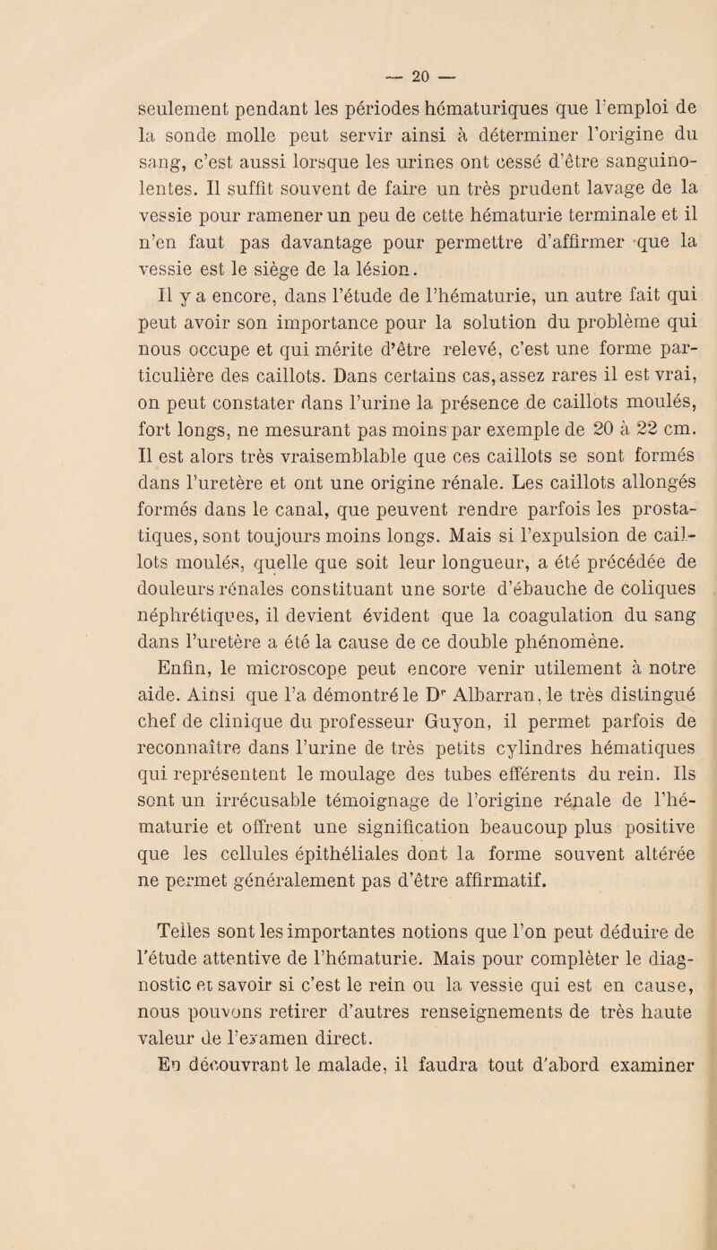 seulement pendant les periodes hematuriques que Femploi de la sonde molle peut servir ainsi a determiner l’origine du sang, c’est aussi lorsqne les urines ont cesse d’etre sanguino- lentes. II suffit souvent de faire un tres prudent lavage de la vessie pour ramener un peu de cette hematurie terminale et il n’en faut pas davantage pour permettre d’aflirmer que la vessie est le siege de la lesion. II y a encore, dans l’etude de Fhematurie, un autre fait qui peut avoir son importance pour la solution du probleme qui nous occupe et qui merite d’etre releve, c’est une forme par- ticuliere des caillots. Dans certains cas,assez rares il est vrai, on peut constater dans 1’urine la presence de caillots moules, fort longs, ne mesurant pas moins par exemple de 20 a 22 cm. Il est alors tres vraisemblable que ces caillots se sont formes dans Furetere et ont une origine renale. Les caillots allonges formes dans le canal, que peuvent rendre parfois les prosta- tiques, sont toujours moins longs. Mais si F expulsion de cail¬ lots monies, quelle que soit leur longueur, a ete precedee de douleurs renales constituant une sorte d’ebauche de coliques nephretiques, il devient evident que la coagulation du sang dans Furetere a ete la cause de ce double phenomene. Enfln, le microscope peut encore venir utilement a notre aide. Ainsi que l’a demontrele Dr Albarrangle tres distingue chef de clinique du professeur Guyon, il permet parfois de reconnaitre dans Furine de tres petits cylindres hematiques qui represen tent le moulage des tubes efferents du rein. Ils sont un irrecusable temoignage de l’origine renale de Fhe- maturie et offrent une signification beaucoup plus positive que les cellules epitheliales dont la forme souvent alteree ne permet generalement pas d’etre affirmatif. Telles sont les importantes notions que l’on peut deduire de l’etude attentive de Fhematurie. Mais pour completer le diag¬ nostic et savoir si c’est le rein ou la vessie qui est en cause, nous pouvons retirer d’autres renseignements de tres haute valeur de Fey amen direct. Eo decouvrant le malade, il faudra tout d'abord examiner