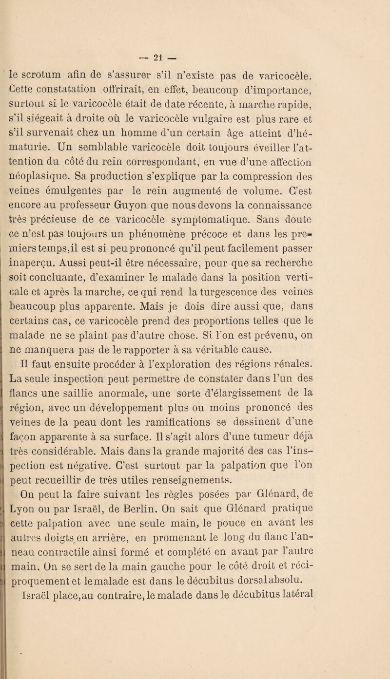 .wV. le scrotum afin de s’assurer s’il n’existe pas de varicocele. Cette constatation offrirait, en effet, beaucoup d’importance, surtout si le varicocele etait de date recente, a marche rapide, s’il siegeait a droite oil le varicocele vulgaire est plus rare et s’il survenait chez un homme d’un certain age atteint d’he- maturie. Un semblable varicocele doit toujours eveiller l’at- tention du cote du rein correspondant, en vue d’une affection neoplasique. Sa production s’explique par la compression des veines emulgentes par le rein augments de volume. G’est encore au professeur Guyon que nous devons la connaissance tres precieuse de ce varicocele symptomatique. Sans doute ce n’est pas toujours un phenomene precoce et dans les pre¬ miers temps,il est si peuprononce qu’il peut facilement passer inapercu. Aussi peut-il etre necessaire, pour quesa recherche sort concluante, d’examiner le malade dans la position verti¬ cal et apres la marche, ce qui rend la turgescence des veines beaucoup plus apparente. Mais je dois dire aussi que, dans certains cas, ce varicocele prend des proportions te'lles que le malade ne se plaint pas d’autre chose. Si bon est prevenu, on ne manquera pas de le rapporter a sa veritable cause. II faut ensuite proceder a bexploration des regions renales. La seule inspection peut permettre de constater dans l’un des flancs une saillie anormale, une sorte d’elargissement de la j region, avec un developpement plus ou moins prononce des ij veines de la peau dont les ramifications se dessinent d’une facon apparente a sa surface. II s’agit alors d’une tumeur deja tres considerable. Mais dans la grande majorite des cas 1’ins- pection est negative. G’est surtout par la palpation que Ton : peut recueillir de tres utiles renseignements. On peut la faire suivant les regies posees par Glenard, de ; Lyon ou par Israel, de Berlin. On sait que Glenard pratique ^ cette palpation avec une seule main, le pouce en avant les :i autres doigts en arriere, en promenant le long du flanc l’an- neau contractile ainsi forme et complete en avant par l’autre lij main. On se sert de la main gauche pour le cote droit et reci- i proquement et le malade est dans le decubitus dorsal absolu. Israel place,au contraire,le malade dans le decubitus lateral