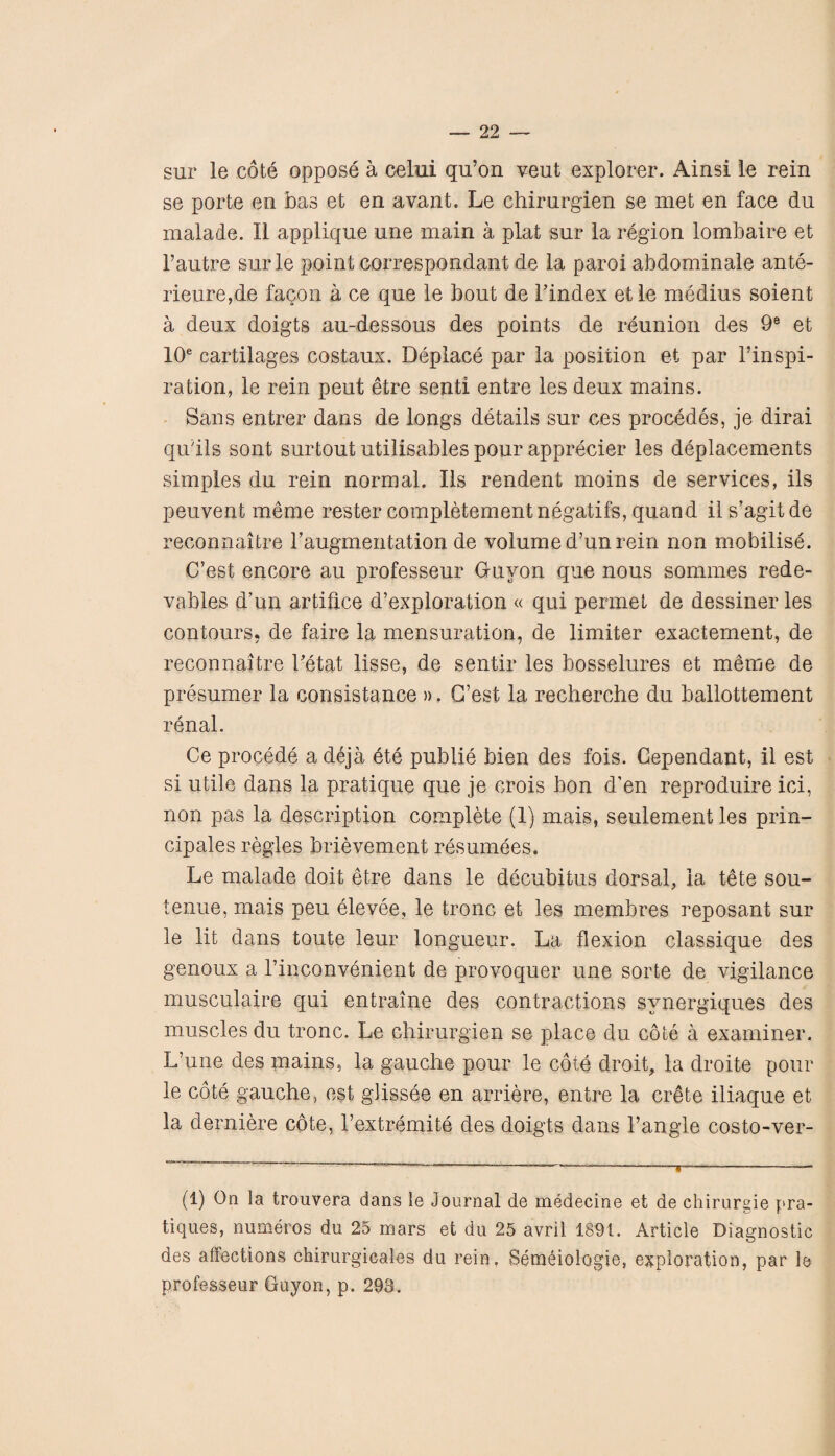 sur le cote oppose a celui qu’on veut explorer. Ainsi le rein se porte en has et en avant. Le chirnrgien se met en face du malade. II applique une main a plat sur la region lombaire et l’autre sur le point correspondant de la paroi abdominale ante- rieure,de facon a ce que le bout de l’index et le medius soient a deux doigts au-dessous des points de reunion des 9e et 10e cartilages costaux. Deplace par la position et par l’inspi- ration, le rein peut etre senti entre les deux mains. Sans entrer dans de longs details sur ces procedes, je dirai qu'ils sont surtout utilisables pour apprecier les deplacements simples du rein normal. Ils rendent moins de services, ils peuvent meme rester completement negatifs, quand il s’agit de reconnaitre Taugmentation de volume d’un rein non mobilise. C/est encore au professeur G-uyon que nous sommes rede- vables d’un artifice d’exploration « qui permet de dessiner les contours, de faire la mensuration, de limiter exactement, de reconnaitre Tetat lisse, de sentir les bosselures et meme de presumer la consistance ». G’est la recherche du ballottement renal. Ce procede a deja ete publie bien des fois. Cependant, il est si utile dans la pratique que je crois bon d’en reproduire ici, non pas la description complete (1) mais, seulement les prin- cipales regies brievement resumees. Le malade doit etre dans le decubitus dorsal, la tete sou- tenue, mais peu elevee, le tronc et les membres reposant sur le lit dans toute leur longueur. La flexion classique des genoux a l’inconvenient de provoquer une sorte de vigilance musculaire qui entraine des contractions synergiques des muscles du tronc. Le chirurgien se place du cote a examiner. L’une des mains, la gauche pour le cote droit, la droite pour le cote gauche, est glissee en arriere, entre la Crete iliaque et la derniere cote, Textremite des doigts dans Tangle costo-ver- (1) On la trouvera dans le Journal de medecine et de chirurgie pra¬ tiques, numeros du 25 mars et du 25 avril 1891. Article Diagnostic des affections chirurgicales du rein, Semeiologie, exploration, par le professeur Guyon, p. 293.