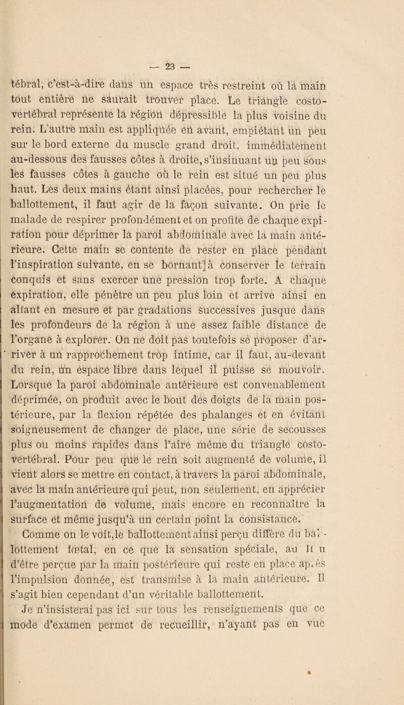 tebral, c’est-a-dire dans un espace tres restreint on la main tout entiere ne saurait trouver place. Le triangle costo¬ vertebral represente la region depressible la plus voisine du rein. L’autre main est appliqude en avant, empietant un peu sur le bord externe du muscle grand droit, immediatement au-dessous des fausses cotes a droite,s’insinuant up peu sous les fausses cotes a gauche oil le rein est situe un peu plus haut. Les deux mains dtant ainsi placees, pour rechercher le ballottement, il faut agir de la facon suivante. On prie le malade de respirer profondement et on profite de chaque expi¬ ration pour deprimer la paroi abdominale avec la main ante- rieure. Cette main se contente de rester en place pendant Inspiration suivante, en se bornantja conserver le terrain conquis et sans exercer une pression trop forte. A chaque expiration, elle penetre un peu plus loin et arrive ainsi en ! aliant en mesure et par gradations Successives jusque dans 1 les profondeurs de la region a une assez faible distance de I l’organe a explorer. On ne doit pas toutefois se proposer d'ar- | river a un rapprochement trop intime, car il faut, au-devant j du rein, un espace libre dans lequel il puisse se mouvoir. S Lorsque la paroi abdominale anterieure est convenablement deprimee, on ptoduit avec le bout des doigts de la main pos- j terieure, par la flexion repetee des phalanges et en evitant i soigneusement de changer de place, une serie de secousses 1 plus ou moins rapides dans l’aire meme du triangle costo- | vertebral. Pour peu que le rein soit augmente de volume, il I vient alors se mettre en contact, a travers la paroi abdominale, i avec la main anterieure qui pent, non seulement, en apprecier Taugmentation de volurhe, liiais encore en reconnoitre la j surface et meme jusqu’a rin certain point la consistance. Gomme on levoit.le ballottement ainsi percu differe du bal - i1 lottement foetal, en ce que la sensation speciale, au it u 1 d’etre percue par la main posterieure qui reste en place apies Timpulsion donnee, est transmise a la main anterieure, Il s’agit bien cependant d’un veritable ballottement. Je n’insisterai pas ici sur tous les renseignements que ce mode d’examen permet de recueillir, n’ayant pas en vue