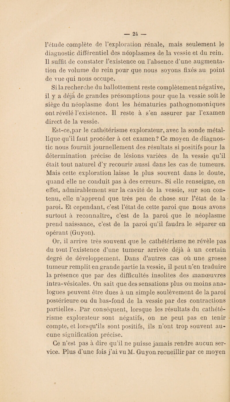 l’etude complete de rexploration renale, mais seulement le diagnostic differentiel des neoplasmes de la vessie et du rein. II suffit de constater l’existence on l’absence d’une augmenta- tion de volume du rein pour que nous soyons fixes au point de vue qui nous occupe. Si la recherche du ballottement reste completement negative, il y a deja de grandes presomptions pour que la vessie soit le siege du neoplasme dont les hematuries pathognomoniques ont revele l’existence. II reste a s’en assurer par l’examen direct de la vessie. Est-ce,par le catheterisme explorateur, avec la sonde metal- lique qu’il faut proceder a cet examen? Ge moven de diagnos¬ tic nous fournit journellement des resultats si positifs pour la determination precise de lesions variees de la vessie qu’il etait tout naturel d’y recourir aussi dans les cas de tumeurs. Mais cette exploration laisse le plus souvent dans le doute, quand elle ne conduit pas a des erreurs. Si elle renseigne, en effet, admirablement sur la cavite de la vessie, sur son con- tenu, elle n’apprend que tres peu de chose sur l’etat de la paroi. Et cependant, c’est l’etat de cette paroi que nous avons surtout a reconnaitre, c’est de la paroi que le neoplasme prend naissance, c’est de la paroi qu’il faudra le separer en operant (Guyon). Or, il arrive tres souvent que le catheterisme ne revele pas du tout l’existence d’une tumeur arrivee deja a un certain degre de developpement. Dans d’autres cas oil une grosse tumeur remplit en grande partie la vessie, il peut n’en traduire la presence que par des difficultes insolites des manoeuvres intra-vesicates. On sait que des sensations plus ou moins ana¬ logues peuvent etre dues a un simple soulevement de la paroi posterieure ou du bas-fond de la vessie par des contractions partielles. Par consequent, lorsque les resultats du cathete¬ risme explorateur sont negatifs, on ne peut pas en tenir compte, et lorsqu’ils sont positifs, ils n'ont trop souvent au- cune signification precise. Ge n’est pas a dire qu’il ne puisse jamais rendre aucun ser¬ vice. Plus d’une fois j’aivuM. Guyon recueillir par ce moyen *
