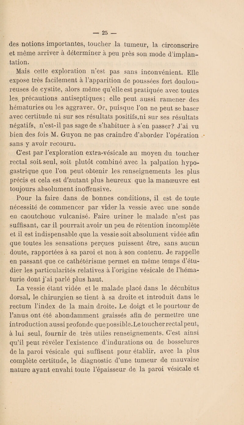 des notions importantes, toucher la tumeur, la circonscrire et meme arriver a determiner a peu pres son mode d’implan- tation. Mais cette exploration n’est pas sans inconvenient. Elle expose tres facilement a Vapparition de poussees fort doulou- reuses de cystite, alors meme qn’elle est pratiquee avec toutes les precautions antiseptiques; elle peut aussi ramener des hematuries ou les aggraver. Or, puisque l’on ne peut se baser avec certitude ni sur ses resultats positifs,ni sur ses resultats negatifs, n’est-il pas sagede s’habituer a s’en passer? J’ai vu bien des fois M. Guyon ne pas craindre d’aborder l’operation • sans y avoir recouru. G’est par l’exploration extra-vesicale au moyen du toucher rectal soit seul, soit plutot combine avec la palpation hypo- gastrique que l’on peut obtenir les renseignements les plus precis et cela est d’autant plus heureux que la manoeuvre est toujours absolument inoffensive. Pour la faire dans de bonnes conditions, il est de toute necessite de commencer par vider la vessie avec une sonde en caoutchouc vulcanise. Faire uriner le malade n’est pas suffisant, car il pourrait avoir un peu de retention incomplete et il est indispensable que la vessie soit absolument videe alin que toutes les sensations percues puissent etre, sans aucun doute, rapportees a sa paroi et non a son contenu. Je rappelle en passant que ce catheterisme permet en meme temps d’etu- dier les particularity relatives a l’origine vesicate de Thema- turie dont j’ai parle plus haut. La vessie etant videe et le malade place dans le decubitus dorsal, le chirurgien se tient a sa droite et introduit dans le rectum l’index de la main droite. Le doigt et le pour tour de l’anus ont ete abondamment graisses afm de permettre une introduction aussiprofonde quepossible.Letoucherrectalpeut, a lui seul, fournir de tres utiles renseignements. G’est ainsi qu’il peut reveler l’existence d’indurations ou de bosselures de la paroi vesicale qui sufflsent pour etablir, avec la plus complete certitude, le diagnostic d’une tumeur de mauvaise nature ayant envahi toute l’epaisseur de la paroi vesicale et