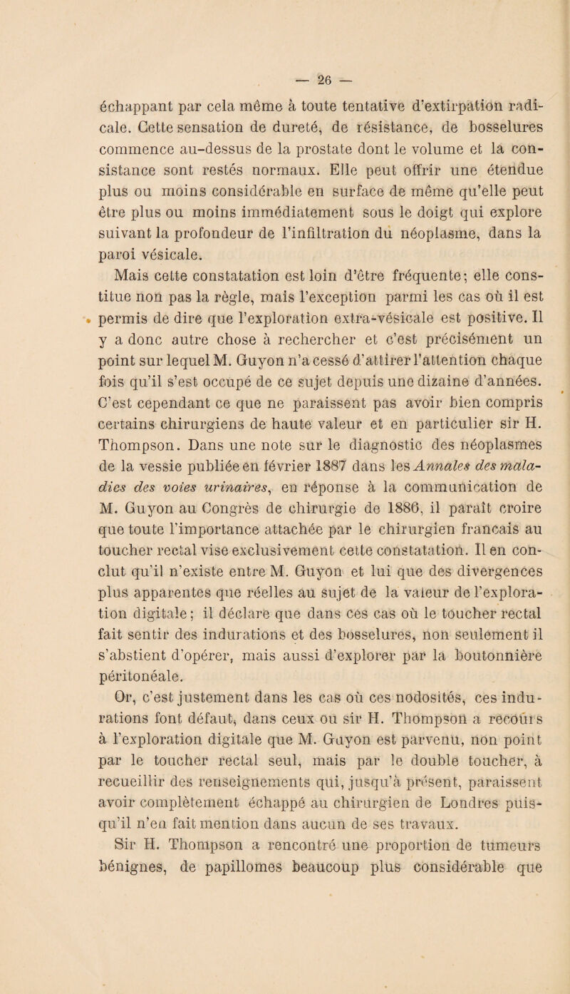 echappant par cela meme a toute tentative d’extirpation radi¬ cate. Cette sensation de durete, de resistance, de bosselures commence au-dessus de la prostate dont le volume et la con- sistance sont restes normaux. Elle peut offrir une etendue plus ou moms considerable en surface de meme qu’elle peut etre plus ou moins immediatement sous le doigt qui explore suivant la profondeur de 1’infrltration du neoplasme, dans la paroi vesicate. Mais cette constatation est loin d’etre frequente; elle cons- titue non pas la regie, mais l’exception parmi les cas ou il est • permis de dire que 1’exploration extra-vesicate est positive. II y a done autre chose a rechercher et G’est precisement un point sur lequelM. Guyon n’acesse d’attlrer battention chaque fois qu’il s’est occupe de ce sujet depuis une dizaine d’annees. C’est cependant ce que ne paraissent pas avoir bien compris certains chirurgiens de haute valeur et en particulier sir H. Thompson. Dans une note sur le diagnostic des neoplasmes de la vessie publieeen levrier 1887 dans \es Annales des mala¬ dies des votes urinaires, en r6ponse a la communication de M. Guyon au Congres de chirurgie de 1886, il parait croire que toute l’importance attachee par le chirurgien francais au toucher rectal vise exclusivement cette constatation. Il en con- clut qu’il n’existe entre M. Guyon et lui que des divergences plus apparentes que reelles au sujet de la valeur del’explora- tion digitate; il declare que dans ces cas ou le toucher rectal fait sentir des indurations et des bosselures, non seulement il s’abstient d’operer, mais aussi d’explorer par la boutonniere peritoneale. Or, c’est justement dans les cas ou ces nodosites, ces indu¬ rations font defaub dans ceux ou sir H. Thompson a recoui s a 1’exploration digitate que M. Guyon est parvenu, non point par le toucher rectal seul, mais par le double toucher, a recueillir des renseignements qui, jusqu’a present, paraissent avoir completement echappe au chirurgien de Londres puis- qu’il n’en fait mention dans aucun de ses travaux. Sir H. Thompson a rencontre une proportion de tumeurs benignes, de papillomes beaucoup plus considerable que