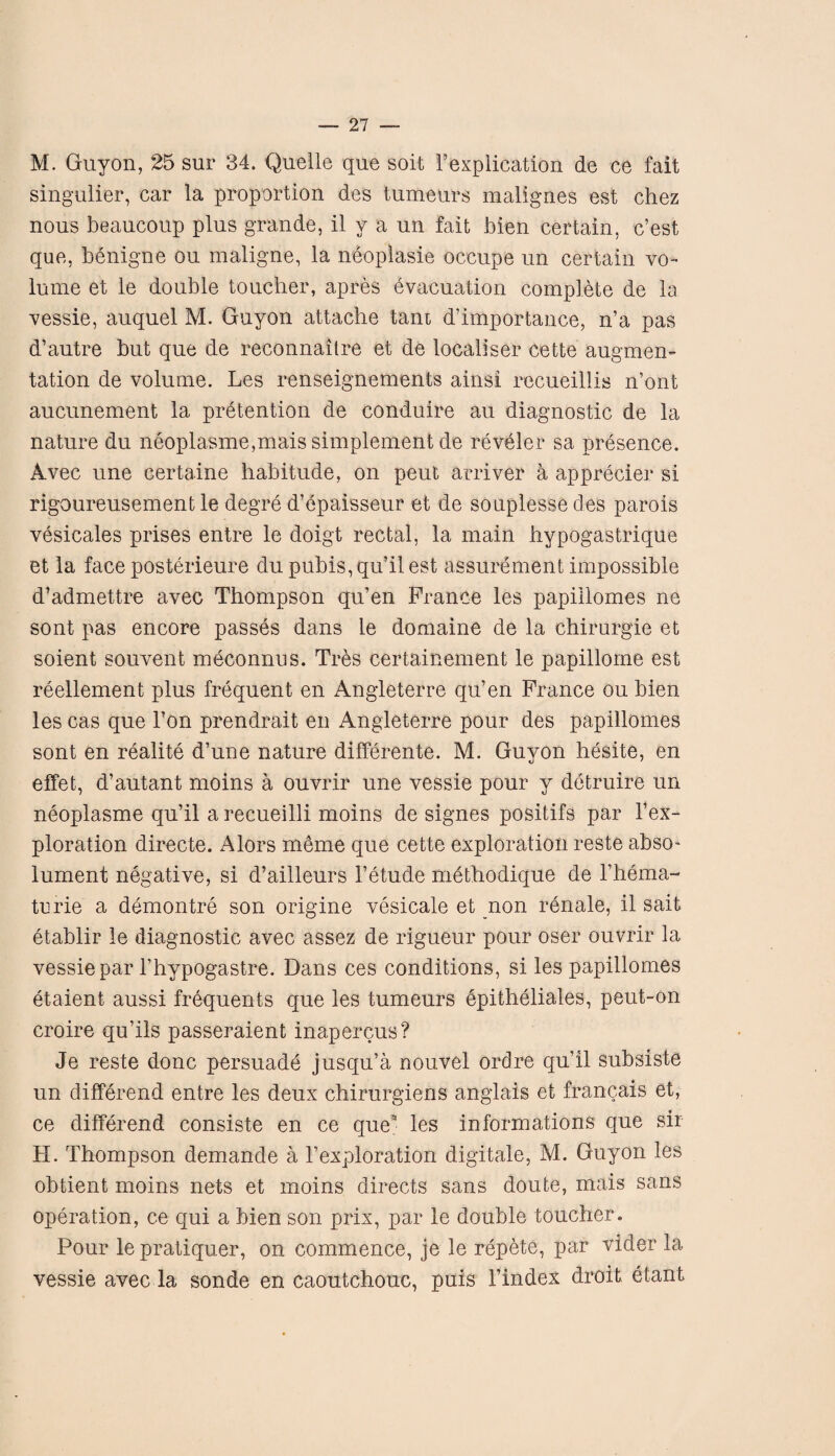 M. Guyon, 25 sur 34. Quelle que soit Implication de ce fait singulier, car la proportion des tumeurs malign.es est chez nous beaucoup plus grande, il v a un fait bien certain, c’est que, benigne ou maligne, la neoplasie occupe un certain vo¬ lume et le double toucher, apres evacuation complete de la vessie, auquel M. Guyon attache tarn d’importance, n’a pas d’autre but que de reconnaitre et de local!ser cette augmen¬ tation de volume. Les renseignements ainsi recueillis n’ont aucunement la pretention de conduire au diagnostic de la nature du neoplasme,mais simplement de reveler sa presence. Avec une certaine habitude, on peut arriver a apprecier si rigoureusement le degre d’epaisseur et de souplesse des parois vesicales prises entre le doigt rectal, la main hypogastrique et la face posterieure du pubis, qu’il est assurement impossible d’admettre avec Thompson qu’en France les papillomes ne sont pas encore passes dans le domaine de la chirurgie et soient souvent meconnus. Trbs certainement le papillome est reellement plus frequent en Angleterre qu’en France ou bien les cas que l’on prendrait en Angleterre pour des papillomes sont en realite d’une nature differente. M. Guyon hesite, en effet, d’autant moins a ouvrir une vessie pour y detruire un neoplasme qu’il a recueilli moins de signes positifs par 1’ex¬ ploration directe. Alors meme que cette exploration reste abso- lument negative, si d’ailleurs l’etude methodique de l’hema- turie a demontre son origine vesicate et non renale, il sait etablir le diagnostic avec assez de rigueur pour oser ouvrir la vessie par l’hypogastre. Dans ces conditions, si les papillomes etaient aussi frequents que les tumeurs epitheliales, peut-on croire qu’ils passeraient inapercus? Je reste done persuade jusqu’a nouvel ordre qu’il subsiste un differend entre les deux chirurgiens anglais et francais et, ce differend consiste en ce que* les informations que sir H. Thompson demande a l’exploration digitale, M. Guyon les obtient moins nets et moins directs sans doute, mais sans operation, ce qui a bien son prix, par le double toucher. Pour le pratiquer, on commence, je le repete, par vider la vessie avec la sonde en caoutchouc, puis 1’index droit, etant