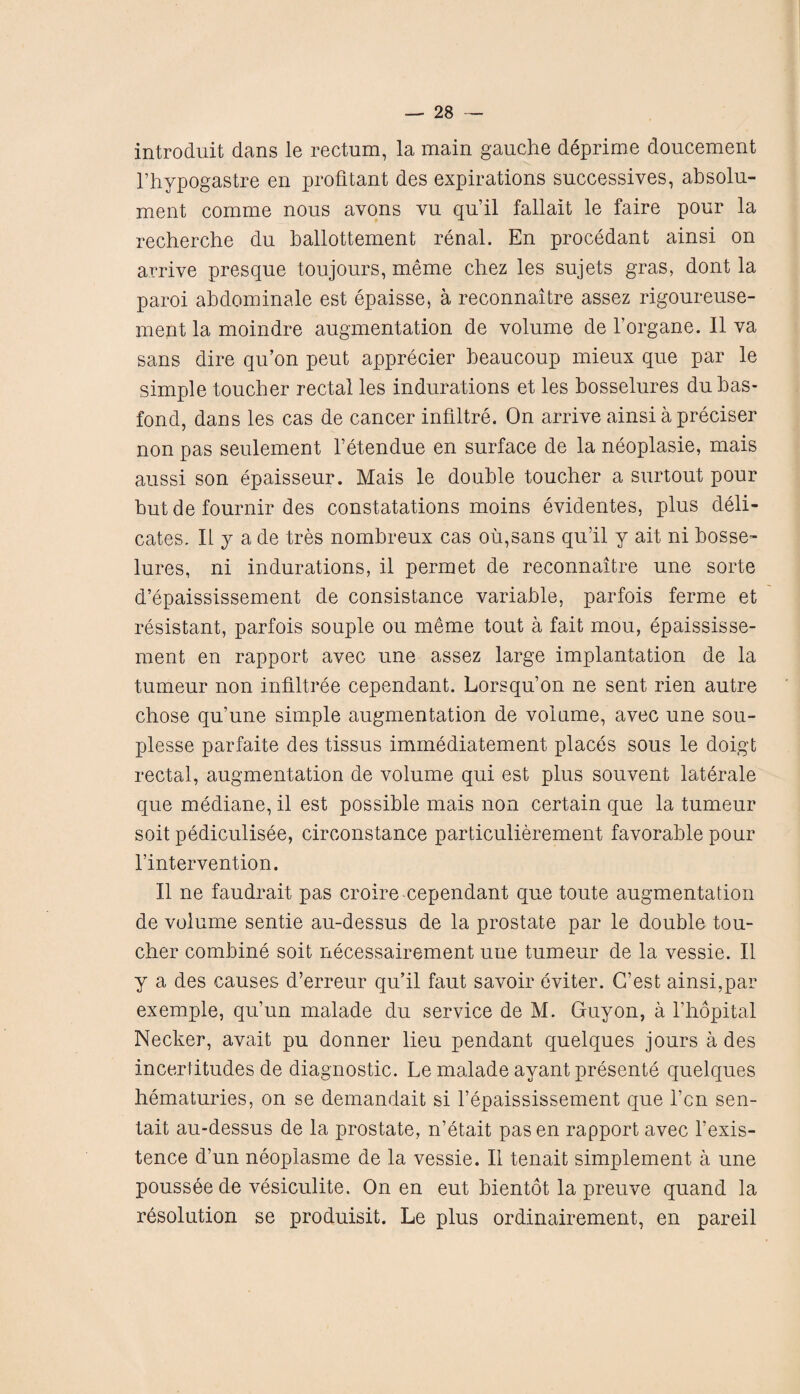 introduit dans le rectum, la main gauche deprime doucement l’hypogastre en profrtant des expirations successives, absolu- ment comme nous avons vu qu’il fallait le faire pour la recherche du ballottement renal. En procedant ainsi on arrive presque toujours, meme chez les sujets gras, dont la paroi ahdominale est epaisse, a reconnaitre assez rigoureuse- ment la moindre augmentation de volume de l’organe. II va sans dire qu’on peut apprecier heaucoup mieux que par le simple toucher rectal les indurations et les bosselures dubas- fond, dans les cas de cancer infiltre. On arrive ainsi a preciser non pas seulement l’etendue en surface de la neoplasie, mais aussi son epaisseur. Mais le double toucher a surtout pour hut de fournir des constatations moins evidentes, plus deli- cates. II j a de tres nombreux cas oil,sans qu’il y ait ni bosse¬ lures, ni indurations, il permet de reconnaitre une sorte d’epaississement de consistance variable, parfois ferme et resistant, parfois souple ou meme tout a fait mou, epaississe- ment en rapport avec une assez large implantation de la tumeur non infiltree cependant. Lorsqu’on ne sent rien autre chose qu’une simple augmentation de volume, avec une sou- plesse parfaite des tissus immediatement places sous le doigt rectal, augmentation de volume qui est plus souvent laterale que mediane, il est possible mais non certain que la tumeur soit pediculisee, circonstance particulierement favorable pour l’intervention. Il ne faudrait pas croire cependant que toute augmentation de volume sentie au-dessus de la prostate par le double tou¬ cher combine soit necessairement une tumeur de la vessie. Il y a des causes d’erreur qu’il faut savoir eviter. G’est ainsi,par exemple, qu’un malade du service de M. Guy on, a l’hopital Necker, avait pu donner lieu pendant quelques jours a des incertitudes de diagnostic. Le malade ayant presente quelques hematuries, on se demandait si l’epaississement que l’cn sen- tait au-dessus de la prostate, n’etait pasen rapport avec l’exis- tence d’un neoplasme de la vessie. Il tenait simplement a une poussee de vesiculite. On en eut bientot la preuve quand la resolution se produisit. Le plus ordinairement, en pareil