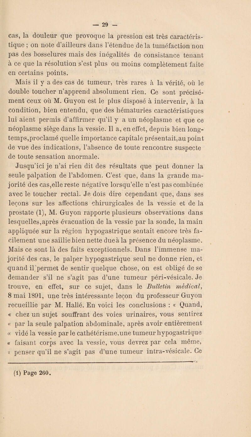 cas, la douleur que provoque la pression est tres caracteris- tique ; on note d’ailleurs dans l’etendue de la tumefaction non pas des bosselures mais des inegalites de consistance tenant a ce que la resolution s’est plus ou moins completement faite en certains points. Mais il y a des cas de tumeur, tres rares a la verite, ou le double toucher n’apprend absolument rien. Ge sont precise- ment ceux ou M. Guyon est le plus dispose a intervenir, a la condition, bien entendu, que des hematuries caracteristiques lui aient per mis d’affirmer qu’il y a un neoplasme et que ce neoplasme sidge dans la vessie. II a, en effet, depuis bien long- temps,proclame quelle importance capitale presentait,au point de vue des indications, l’absence de toute rencontre suspecte de toute sensation anormale. Jusqu’ici je n’ai rien dit des resultats que peut donner la seule palpation de l’abdomen. G’est que, dans la grande ma- jorite des cas,ellereste negative lorsqu’elle n’est pas combinee avec le toucher rectal. Je dots dire cependant que, dans ses lecons sur les affections chirurgicales de la vessie et de la prostate (1), M. Guyon rapporte plusieurs observations dans lesquelles,apres evacuation de la vessie par la sonde, la main appliquee sur la region hypogastrique sentait encore tres fa- cilement une saiiliebien nette duea la presence du neoplasme. Mais ce sont la des faits exceptionnels. Dans l’immense ma¬ jority des cas, le palper hypogastrique seul ne donne rien, et quand ihpermet de sentir quelque chose, on est oblige de se demander s’il ne s’agit pas d’une tumeur peri-vesicale. Je trouve, en effet, sur ce sujet, dans le Bulletin medical, 8 mai 1891, une tres interessante lecon du professeur Guyon recueillie par M. Halle. En voici les conclusions : « Quand, « chez un sujet souffrant des voies urinaires, vous sentirez « par la seule palpation abdominale, apres avoir entierement a vide la vessie par le catheterisme,une tumeur hypogastrique « faisant corps avec la vessie, vous devrez par cela meme, c< penser qu’il ne s’agit pas d’une tumeur intra-vesicale. Ge (1) Page 260.