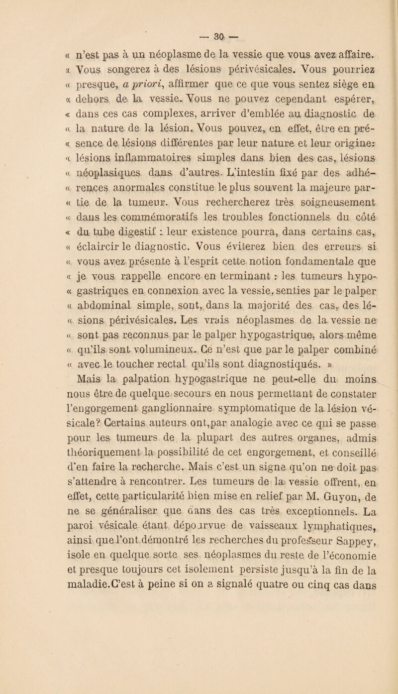 « n’est pas a un neoplasme de la vessie que vous avez affaire. c< Vous songerez a des lesions perivesicales. Vous pourriez « presque, a priori, affirmer que ce que vous sentez siege en (( dehors de la vessie. Vous ne pouvez cependant esperer, « dans ces cas complexes, arriver d’emblee au diagnostic de « la nature de la lesion. Vous pouvez, en effet, etre en pre- « sence de lesions differences par leur nature et leur origine: '( lesions inflammatoires simples dans hien des cas, lesions « neoplasiques dans d’autres. L’intestin fixe par des adhe- « rences anormales constitue leplus souvent la majeure par¬ te tie de la tumeur. Vous rechercherez tres soigneusement « dans les commemoratifs les troubles fonctionnels du cote « du tube digestif : leur existence pourra, dans certains cas, « eclaircir le diagnostic. Vous eviterez Lien des erreurs si « vous avez presente a l’esprit cette notion fondamentale que « je vous rappelle encore en terminant : les tumeurs hypo- « gastriques en connexion avec la vessie, senties par le palper « abdominal simple, sont, dans la majorite des cas, des le- « sions perivesicales. Les vrais neoplasmes de la vessie ne « sont pas reconnus par le palper hypogastrique, alors meme « qu’ils sont volumineux. Ge n’est que par le palper combine « avec le toucher rectal qu’ils sont diagnostiques. » Mais la palpation hypogastrique ne peut-elle du moins nous etre de quelque secours en nous permettant de constater l’engorgement ganglionnaire symptomatique de la lesion ve- sicale? Certains auteurs ont,par analogie avec ce qui se passe pour les tumeurs de la plupart des autres organes, admis theoriquement la possibilite de cet engorgement, et conseille d’en faire la recherche. Mais e’est un signe qu’on ne doit pas s’attendre a rencontrer. Les tumeurs de la vessie offrent, en effet, cette particularite hien mise en relief par M. Guyon, de ne se generaliser que dans des cas tres exceptionnels. La paroi vesicate etant depoarvue de vaisseaux lymphatiques, ainsi que Font demontre les recherches duprofe^seur Sappey, isole en quelque sorte ses neoplasmes du reste de l’economie et presque fcoujours cet isolement persiste jusqu’a la fin de la maladie.G’est a peine si on a signale quatre ou cinq cas dans