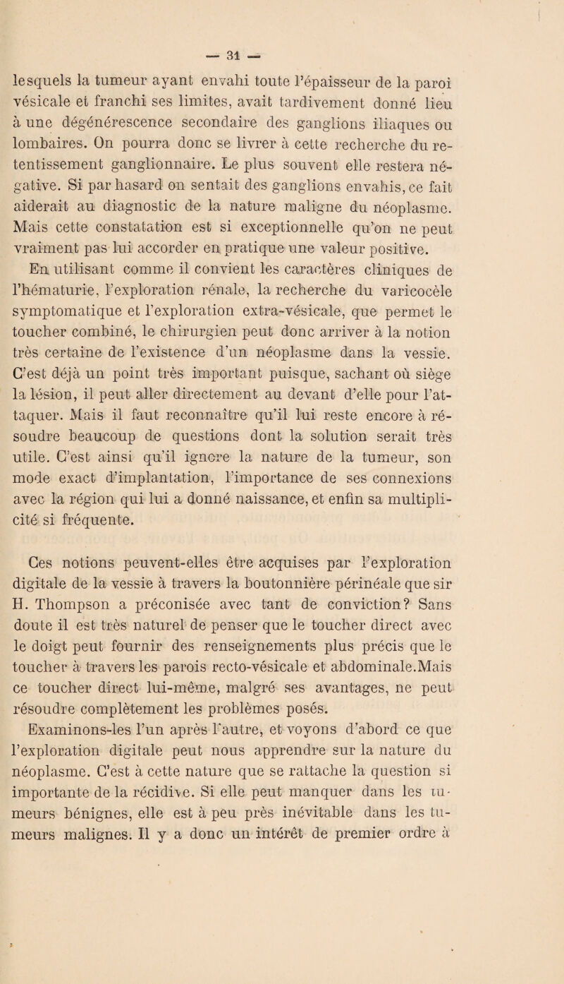 lesquels la tumeur ayant envahi toute l’epaisseur de la paroi vesicate et franchi ses limites, avait tardivemcnt donne lieu a une degenerescence secondaire des ganglions iliaques ou lombaires. On pourra done se livrer a cette recherche du re- tentissement ganglionnaire. Le plus sou vent elle restera ne¬ gative. Si par ha sard on sentait des ganglions envahis,ce fait aiderait au diagnostic de la nature maligne du neoplasme. Mais cette constatation est si exceptionnelle qu’on ne peut vraiment pas lui accorder en pratique une valeur positive. En utilisant comrne il convient les caracteres cliniques de Fhematurle, hexploration renale, la recherche du varicocele symptomatique et Fexploration extra-vesicale, que permet le toucher combine, le chirurgien pent done arriver a la notion tres certaine de l’existence d’un neoplasme dans la vessie. G’est deja un point tres important puisque, sachant ou siege la lesion, il peut aller directement au devant d’elle pour l’at- taquer. Mais il faut reconnaitre qu’il lui reste encore a re- soudre beaucoup de questions dont la solution serait tres utile. G’est ainsi qu’il ignore la nature de la tumeur, son mode exact d’implantation, l’importance de ses connexions avec la region qui Lui a donne naissance, et enfin sa multipli¬ city si frequente. Ges notions peuvent-elles etre acquises par Fexploration digitate de la vessie a travers la boutonniere perineale que sir H. Thompson a preconisee avec tant de conviction? Sans doute il est tres naturel de penser que le toucher direct avec le doigt peut fournir des renseignements plus precis que le toucher a travers les parois recto-vesicale et abdominale.Mais ce toucher direct lui-mem.e, malgre ses avantages, ne peut resoudre completement les problemes poses. Examinons-les Fun apres l'autre, et voyons d’abord ce que Fexploration digitate peut nous apprendre sur la nature du neoplasme. G’est a cette nature que se rattache La question si importante de la recidive. Si elle peut manquer dans les xu- meurs benignes, elle est a peu pres inevitable dans les tu- meurs malignes. Il y a done un interet de premier ordre a
