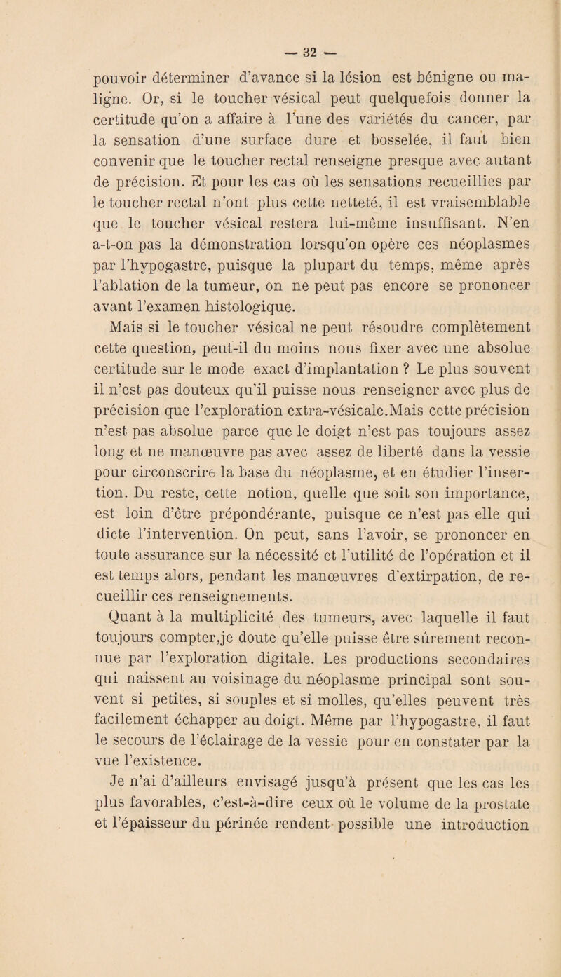 pouvoir determiner d’avance si la lesion est benigne ou ma- ligne. Or, si le toucher vesical pent quelquefois donner la » certitude qu’on a affaire a Tune des varietes du cancer, par la sensation d’une surface dure et bosselee, il faut bien convenir que le toucher rectal renseigne presque avec autant de precision. Et pour les cas ou les sensations recueillies par le toucher rectal n’ont plus cette nettete, il est vraisemblable que le toucher vesical restera lui-meme insuffisant. N’en a-t-on pas la demonstration lorsqu’on opere ces neoplasmes par l’hypogastre, puisque la plupart du temps, meme apres l’ablation de la tumeur, on ne peut pas encore se prononcer avant l’examen histologique. Mais si le toucher vesical ne peut resoudre completement cette question, peut-il du moins nous fixer avec une absolue certitude sur le mode exact d’implantation ? Le plus souvent il n’est pas douteux qu’il puisse nous renseigner avec plus de precision que l’exploration extra-vesicale.Mais cette precision n’est pas absolue parce que le doigt n’est pas toujours assez long et ne manoeuvre pas avec assez de liberte dans la vessie pour circonscrire la base du neoplasme, et en etudier l’inser- tion. Du reste, cette notion, quelle que soit son importance, est loin d’etre preponderate, puisque ce n’est pas elle qui dicte Fintervenlion. On peut, sans l’avoir, se prononcer en toute assurance sur la necessity et 1’utilite de l’operation et il est temps alors, pendant les manoeuvres d'extirpation, de re- cueillir ces renseignements. Quant a la multiplicity des tumeurs, avec laquelle il faut toujours compter,je doute qifelle puisse etre surement recon- nue par l’exploration digitale. Les productions secondaires qui naissent au voisinage du neoplasme principal sont sou¬ vent si petites, si souples et si molles, qu’elles peuvent tres facilement echapper au doigt. Meme par l’hypogastre, il faut le secours de l’eclairage de la vessie pour en constater par la vue l’existence. Je n’ai d’ailleurs envisage jusqu’a present que les cas les plus favorables, c’est-a-dire ceux ou le volume de la prostate et l’epaisseur du perinee rendent possible une introduction