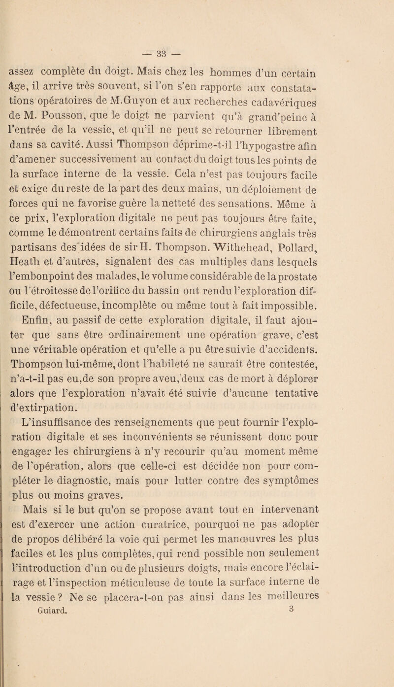 assez complete du doigt. Mais chez les hommes d’un certain dge, il arrive tres souvent, si Ton s’en rapporte aux constata- tions operatoires de M.Guyon et aux recherches cadaveriques de M. Pousson, que le doigt ne parvient qu’a grand’peine a l’entree de la vessie, et qu’il ne peut se retourner librement dans sa cavite. Aussi Thompson deprime-t-il Phypogastre afm d’amener successivement au contact du doigt tousles points de la surface interne de la vessie. Cela n’est pas toujours facile et exige dureste de la partdes deux mains, un deployment de forces qui ne favorise guere lanettete des sensations. Meme a ce prix, Pexploration digitale ne peut pas toujours etre faite, comme le demontrent certains faits de chirurgiens anglais tres partisans deshdees de sirH. Thompson. Withehead, Pollard, Heath et d’autres, signalent des cas multiples dans lesquels Pembonpoint des malades, le volume considerable de la prostate ou letroitessedePorilice du bassin ont rendu l’exploration dif¬ ficile, defectueuse, incomplete ou meme tout a fait impossible. Enfin, au passif de cette exploration digitale, il faut ajou- ter que sans etre ordinairement une operation grave, c’est une veritable operation et qu’elle a pu etresuivie d’accidents. Thompson lui-meme, dont Phabilete ne saurait etre contestee, n’a-t-il pas eu,de son propre aveu, deux cas de mort a deplorer alors que l’exploration n’avait ete suivie d’aucune tentative d’ extirpation. L’insuffisance des renseignements que peut fournir Pexplo- ration digitale et ses inconvenients se reunissent done pour engager les chirurgiens a n’y recourir qu’au moment meme de Poperation, alors que celle-ci est decidee non pour com¬ pleter le diagnostic, mais pour lutter contre des symptomes plus ou moins graves. Mais si le but qu’on se propose avant tout en intervenant est d’exercer une action curatrice, pourquoi ne pas adopter de propos delibere la voie qui permet les manoeuvres les plus faciles et les plus completes, qui rend possible non seulement Pintroduction d’un ou de plusieurs doigts, mais encore 1’eclai- rage et l’inspection meticuleuse de toute la surface interne de la vessie ? Ne se placera-t-on pas ainsi dans les meilleures Guiard. 3