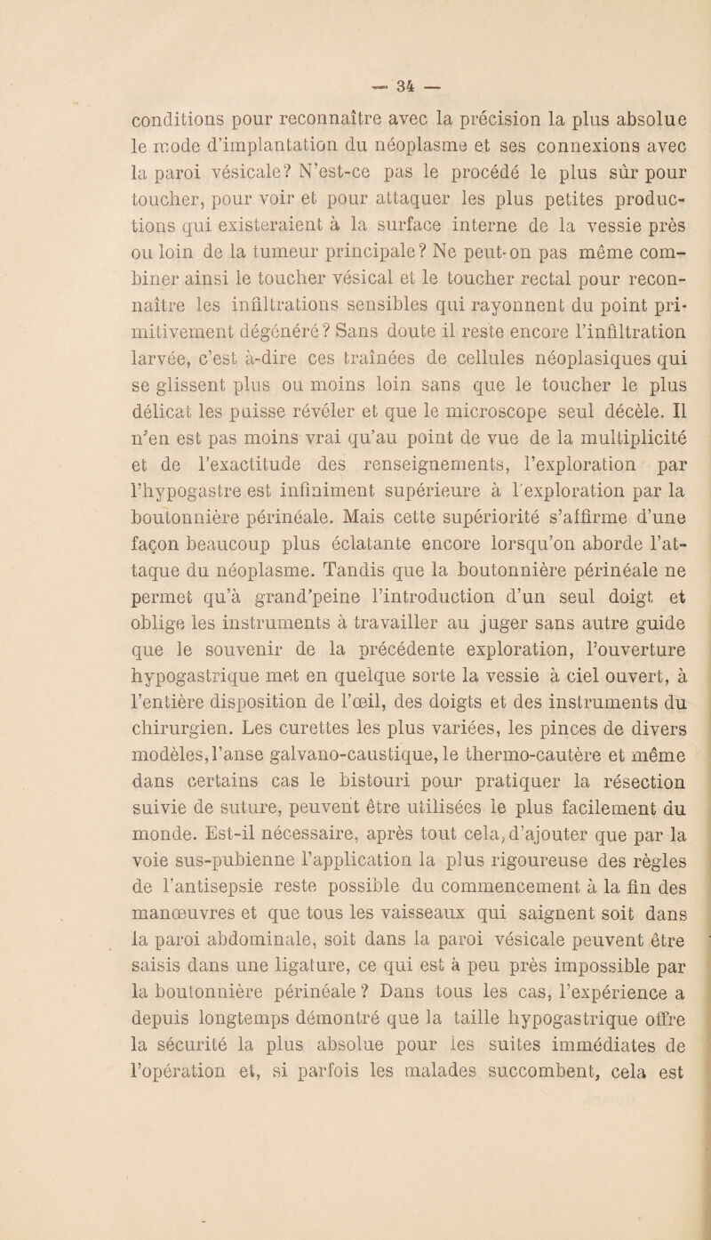 conditions pour reconnaitre avec la precision la plus absolue le mode d’implantation du neoplasme et ses connexions avec la paroi vesicale? N'est-ce pas le procede le plus sur pour toucher, pour voir et pour attaquer les plus petites produc¬ tions qui existeraient a la surface interne de la vessie pres ou loin de la tumeur principale? Ne peut-on pas meme com¬ biner ainsi le toucher vesical et le toucher rectal pour recon¬ naitre les infiltrations sensibles qui rayonnent du point pri- mitivement degenere ? Sans doute il res’te encore l’infiltration larvee, c’est a-dire ces trainees de cellules neoplasiques qui se glissent plus ou moms loin sans que le toucher le plus delicat les puisse reveler et que le microscope seul decele. II n?en est pas moins vrai qu’au point de vue de la multiplicity et de 1’exactitude des renseignements, Fexploration par 1’hypogastre est infmiment superieure a Fexploration par la boutonniere perineale. Mais cette superiority s’affirme d’une facon beaucoup plus eclatante encore lorsqu’on aborde Fat- taque du neoplasme. Tandis que la boutonniere perineale ne permet qu’a grand/peine Fintroduction d’un seul doigt et oblige les instruments a travailler au juger sans autre guide que le souvenir de la precedente exploration, l’ouverture hypogastrique met en quelque sorte la vessie a ciel ouvert, a Fentiere disposition de l’ceil, des doigts et des instruments du chirurgien. Les curettes les plus variees, les pinces de divers modeles,Fanse galvano-caustique, le thermo-cautere et meme dans certains cas le bistouri pour pratiquer la resection suivie de suture, peuvent etre utilisees le plus facilement du monde. Est-il necessaire, apres tout cela, d’ajouter que par la voie sus-pubienne Fapplication la plus rigoureuse des regies de Fantisepsie reste possible du commencement a la fin des manoeuvres et que tous les vaisseaux qui saignent soit dans la paroi abdominale, sort dans la paroi vesicale peuvent etre saisis dans une ligature, ce qui est a peu pres impossible par la boutonniere perineale? Dans tous les cas, Fexperience a depuis longtemps demontre que la taille hypogastrique offre la security la plus absolue pour les suites immediates de Foperation et, si parfois les malades succombent, cela est