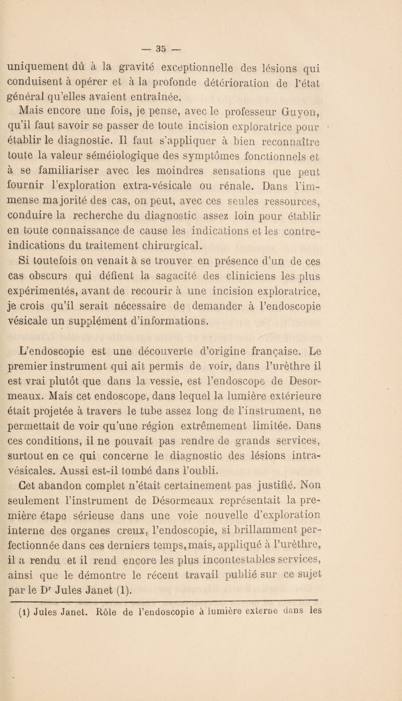 uniquement dii a la gravite exceptionnelle des lesions qui conduisent a operer et a la profonde deterioration de l’etat general qu’elles avaient entrainee. Mais encore une fois, je pense, avec le professeur Guyori, qu’il faut savoir se passer de toute incision exploratrice pour etablir le diagnostic. II faut s’appliquer a Men reconnaitre toute la valeur semeiologique des symptomes fonctionnels et a se familiariser avec les moindres sensations que pent fournir l’exploration extra-vesicale ou renale. Dans Fim- mense majorite des cas, on peut, avec ces seules ressources, conduire la recherche du diagnostic assez loin pour etablir en toute connaissance de cause les indications et les contre- indications du traitement chirurgicah Si toutefois on venait a se trouver en presence d’un de ces cas obscurs qui deflent la sagacite des cliniciens les plus experiments, avant de recourir a une incision exploratrice, je crois qu’il serait necessaire de demander a Fendoscopie vesicale un supplement d’informations. L’endoscopie est une decouverte d’origine francaise. Le premier instrument qui ait permis de voir, dans l’urethre il est vrai plutot que dans la vessie, est Fendoscope de Desor- meaux. Mais cet endoscope, dans lequel la lumiere exterieure etait projetee a travers le tube assez long de Finstrument, ne permettait de voir qu’une region extremement limitee. Dans ces conditions, il ne pouvait pas rendre de grands services, surtout en ce qui concerne le diagnostic des lesions in tea- vesicales. Aussi est-il tombe dans Foubli. Get abandon complet n etait certainement pas justifie. Non seulement Finstrument de Desormeaux representait la pre¬ miere etape serieuse dans une voie nouvelle d’exploration interne des organes creux, l’endoscopie, si brillamment per- fectionnee dans ces derniers temps, mais, applique a l’urbthre, il a rendu et il rend encore les plus incontestables services, ainsi que le demontre le recent travail publie sur ce sujet par le Dr Jules Janet (1). (1) Jules Janet. Role de Fendoscopie a lumiere externe dans les