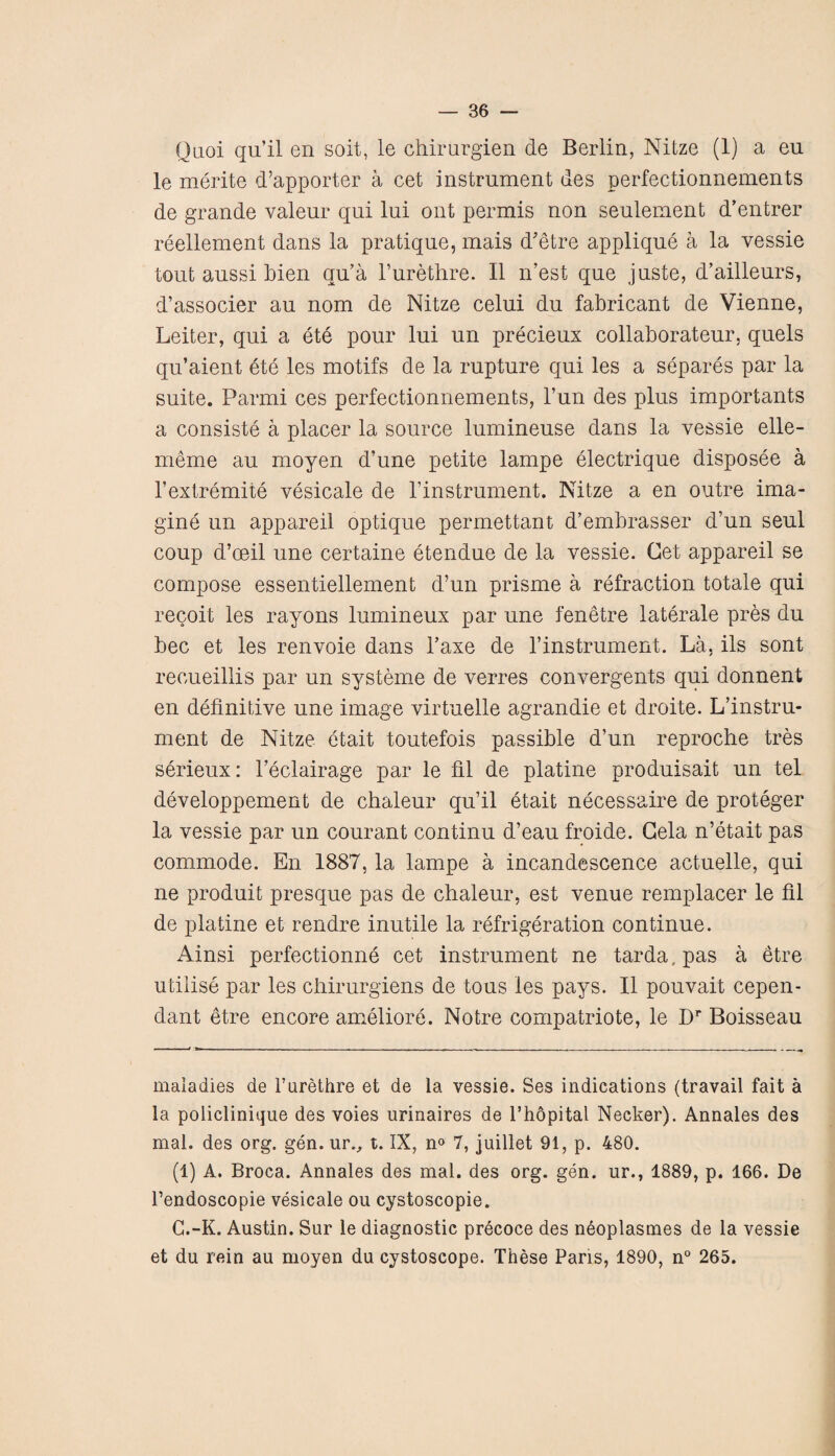 Quoi qu’il en soit, le chirurgien de Berlin, Nitze (1) a eu le merite d’apporter a cet instrument des perfectionnements de grande valeur qui lui out permis non seulement d’entrer reellement dans la pratique, mais d'etre applique a la vessie tout aussi Men qu’a l’urethre. II n’est que juste, d’ailleurs, d’associer au nom de Nitze celui du fabricant de Vienne, Leiter, qui a ete pour lui un precieux collaborates, quels qu’aient ete les motifs de la rupture qui les a separes par la suite. Parmi ces perfectionnements, l’un des plus importants a consiste a placer la source lumineuse dans la vessie elle- meme au moyen d’une petite lampe electrique disposee a l’extremite vesicale de l’instrument. Nitze a en outre ima¬ gine un appareil optique permettant d’embrasser d’un seul coup d’ceil une certaine etendue de la vessie. Cet appareil se compose essentiellement d’un prisme a refraction totale qui recoit les rayons lumineux par une fenetre laterale pres du bee et les renvoie dans l’axe de l’instrument. La, ils sont recueillis par un systeme de verres convergents qui donnent en definitive une image virtuelle agrandie et droite. L’instru¬ ment de Nitze etait toutefois passible d’un reproche tres serieux: feclairage par le fil de platine produisait un tel developpement de chaleur qu’il etait necessaire de proteger la vessie par un courant continu d’eau froide. Cela n’etait pas commode. En 1887, la lampe a incandescence actuelle, qui ne produit presque pas de chaleur, est venue remplacer le fil de platine et rendre inutile la refrigeration continue. Ainsi perfectionne cet instrument ne tarda, pas a etre utilise par les chirurgiens de tous les pays. II pouvait cepen- dant etre encore ameliore. Notre compatriote, le Dr Boisseau maladies de furethre et de la vessie. Ses indications (travail fait a la policlinique des voies urinaires de l’hopital Necker). Annales des mal. des org. gen. ur., t. IX, n° 7, juillet 91, p. 480. (1) A. Broca. Annales des mal. des org. gen. ur., 1889, p. 166. De fendoscopie vesicale ou cystoscopie. C.-K. Austin. Sur le diagnostic precoce des neoplasmes de la vessie et du rein au moyen du cystoscope. These Paris, 1890, n° 265.