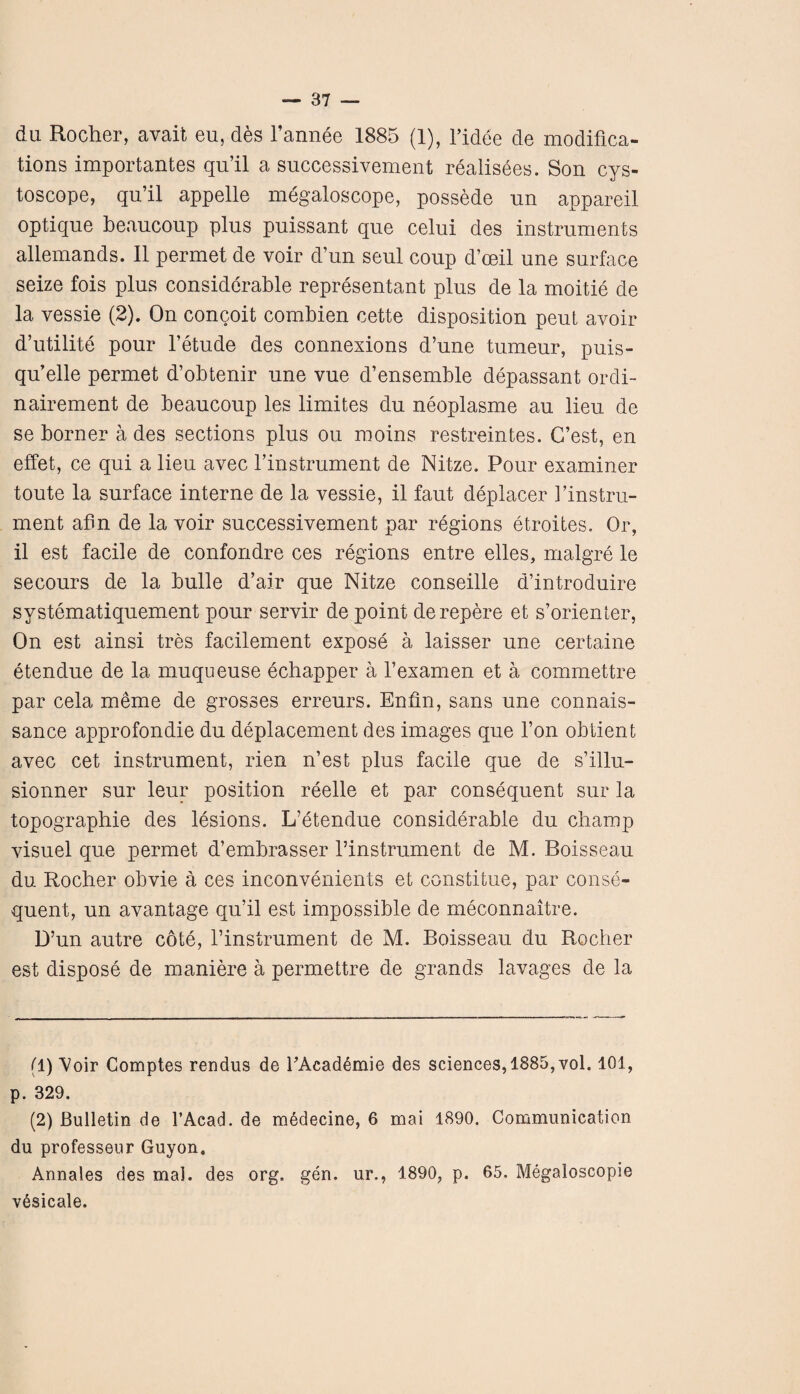 du Rocher, avait eu, des l’annee 1885 (1), fidee de modifica¬ tions importantes qu’il a successivement realisees. Son cys- toscope, qu’il appelle megaloscope, possede un appareil optique beaucoup plus puissant que celui des instruments allemands. II permet de voir d’un seul coup d’ceil une surface seize fois plus considerable representant plus de la moitie de la vessie (2). On concoit combien cette disposition peut avoir d’utilite pour l’etude des connexions d’une tumeur, puis- qu’elle permet d’obtenir une vue d’ensemble depassant ordi- nairement de beaucoup les limites du neoplasme au lieu de se borner a des sections plus ou raoins restreintes. G’est, en effet, ce qui a lieu avec finstrument de Nitze. Pour examiner toute la surface interne de la vessie, il faut deplacer finstru¬ ment afm de la voir successivement par regions etroites. Or, il est facile de confondre ces regions entre elles, malgre le secours de la bulle d’air que Nitze conseille d’introduire systematiquement pour servir de point derepere et s’orienter, On est ainsi tres facilement expose a laisser une certaine etendue de la muqueuse echapper a l’examen et a commettre par cela meme de grosses erreurs. Enfin, sans une connais- sance approfondie du deplacement des images que l’on obtient avec cet instrument, rien n’est plus facile que de s’illu- sionner sur leur position reelle et par consequent sur la topographie des lesions. L’etendue considerable du champ visuel que permet d’embrasser finstrument de M. Boisseau du Rocher obvie a ces inconvenients et constitue, par conse¬ quent, un avantage qu’il est impossible de meconnaitre. D’un autre cote, finstrument de M. Boisseau du Rocher est dispose de maniere a permettre de grands lavages de la fl) Voir Comptes rendus de fAcad^mie des sciences, 1885, vol. 101, p. 329. (2) Bulletin de l’Acad. de medecine, 6 mai 1890. Communication du professeur Guyon. Annales des mal. des org, gen. ur., 1890, p. 65, Megaloscopie v^sicale.