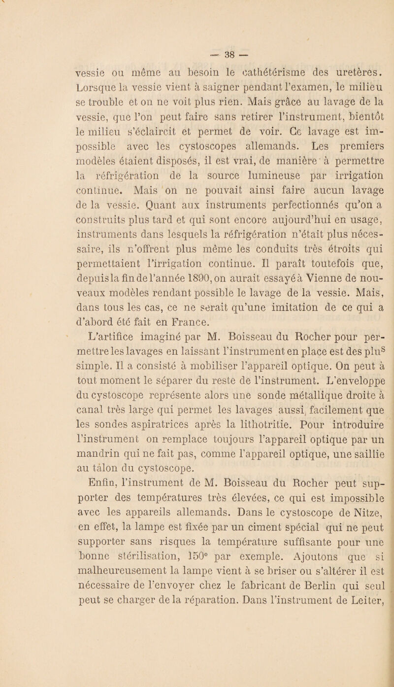 vessie on meme au besoin le catheterisme des ureteres. Lorsque la vessie vient a saigner pendant 1’examen, le milieu se trouble et on ne voit plus rien. Mais grace au lavage de la vessie, que Ton peut faire sans retirer l’instrument, bientot le milieu s’eclaircit et permet de voir. Ge lavage est im¬ possible avec les cystoscopes allemands. Les premiers modeles etaient disposes, il est vrai, de maniere a permettre la refrigeration de la source lumineuse par irrigation continue. Mais on ne pouvait ainsi faire aucun lavage de la vessie. Quant aux instruments perfectionnes qu’on a con straits plus tard et qui sont encore aujourd’hui en usage, instruments dans lesquels la refrigeration n’etait plus neces- saire, ils n’olfrent plus meme les conduits tres etroits qui permettaient 1’irrigation continue. II parait toutefois que, depuisla findel’annee 1890,on aurait essayea Vienne de nou- veaux modeles rendant possible le lavage de la vessie. Mais, dans tous les cas, ce ne serait qu’une imitation de ce qui a d’abord ete fait en France. L’artifice imagine par M. Boisseau du Rocher pour per¬ mettre les lavages en laissant 1’instrument en place est des plus simple. II a consists a mobiliser 1’appareil optique. On peut a tout moment le separer du reste de l’instrument. L’enveloppe ducvstoscope represente alors une sonde metallique droite a canal tres large qui permet les lavages aussi. facilement que les sondes aspiratrices apres la lithotritie. Pour introduire rinstrument on remplace toujours l’appareil optique par un mandrin qui ne fait pas, comme 1’appareil optique, une saillie au talon du cystoscope. Enfin, rinstrument de M. Boisseau du Rocher peut sup¬ porter des temperatures tres elevees, ce qui est impossible avec les appareils allemands. Dans le cystoscope de Nitze, en effet, la lanrpe est fixes par un ciment special qui ne peut supporter sans risques la temperature suffisante pour une bonne sterilisation, 150° par exemple. Ajoutons que si malheureusement la lampe vient a se briser ou s’alterer il est necessaire de Fenvoyer chez le fabricant de Berlin qui seul peut se charger dela reparation. Dans rinstrument de Leiter,