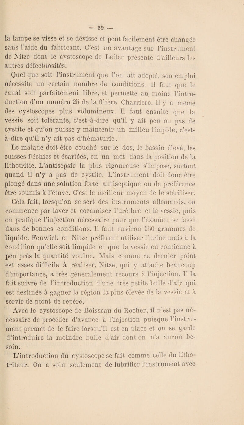 la lampe se visse et se devisse et pent facilement etre changee sans 1 aide du fabricant. (Test un avantage sur l’instrument de Nitze dont le cystoscope de Leiter presente d’ailleurs les autres defectuosites. Quel que soit l’instrument que Ton ait adopte, son emploi necessite un certain nombre de conditions. II faut que le canal soit parfaitemeni libre, et permette au moms l’intro- duction d’un numero 25 de la fillere Charriere. II y a meme des cystoscopes plus volumineux. II faut ensuite que la vessie soit tolerante, c’est-a-dire qu’il y ait pen ou pas de cystite et qu’on puisse y maintenir un milieu limpide, c’est- a-dire qu’il n’y ait pas d’hematurie. Le malade doit etre couche sur le dos, le bassin eleve, les cuisses flechies et ecartees, en un mot dans la position de la lithotritie. L’antisepsie la plus rigoureuse s’impose, surtout quand il n’y a pas de cystite. L’instrument doit done etre plonge dans une solution forte antiseptique ou de preference etre soumis a l’etuve. G’est le meilleur moyen de le steriliser. Cela fait, lorsqu’on se sert des instruments allemands, on commence par laver et cocainiser 1’urethre et la vessie, puis on pratique 1’injection necessaire pour que 1’examen se fasse dans de bonnes conditions. II faut environ 150 grammes de liquide. Fenwick et Nitze preferent utiliser 1’urine mais a la condition qu’elle soit limpide et que la vessie en contienne a pen pres la quantity voulue. Mais eomme ce dernier point est assez difficile a realiser, Nitze, qui y attache beaucoup d’importance, a tres generalement recours a l’injection. II la fait suivre de 1’introduction d’une tres petite bulie d’air qui est destinee a gagner la region la plus elevee de la vessie et a servir de point de repere. Avec le cystoscope de Boisseau du Rocher, il n’est pas ne¬ cessaire de proceder d’avance a l’injection puisque l’instru- ment permet de le faire lorsqu’il est en place et on se garde d’introduire la moindre bulie d'air dont on n’a aucun be- soin. L’introduction du cystoscope se fait comme celle du litho- triteur. On a soin seulement de lubrifier l’instrument avec