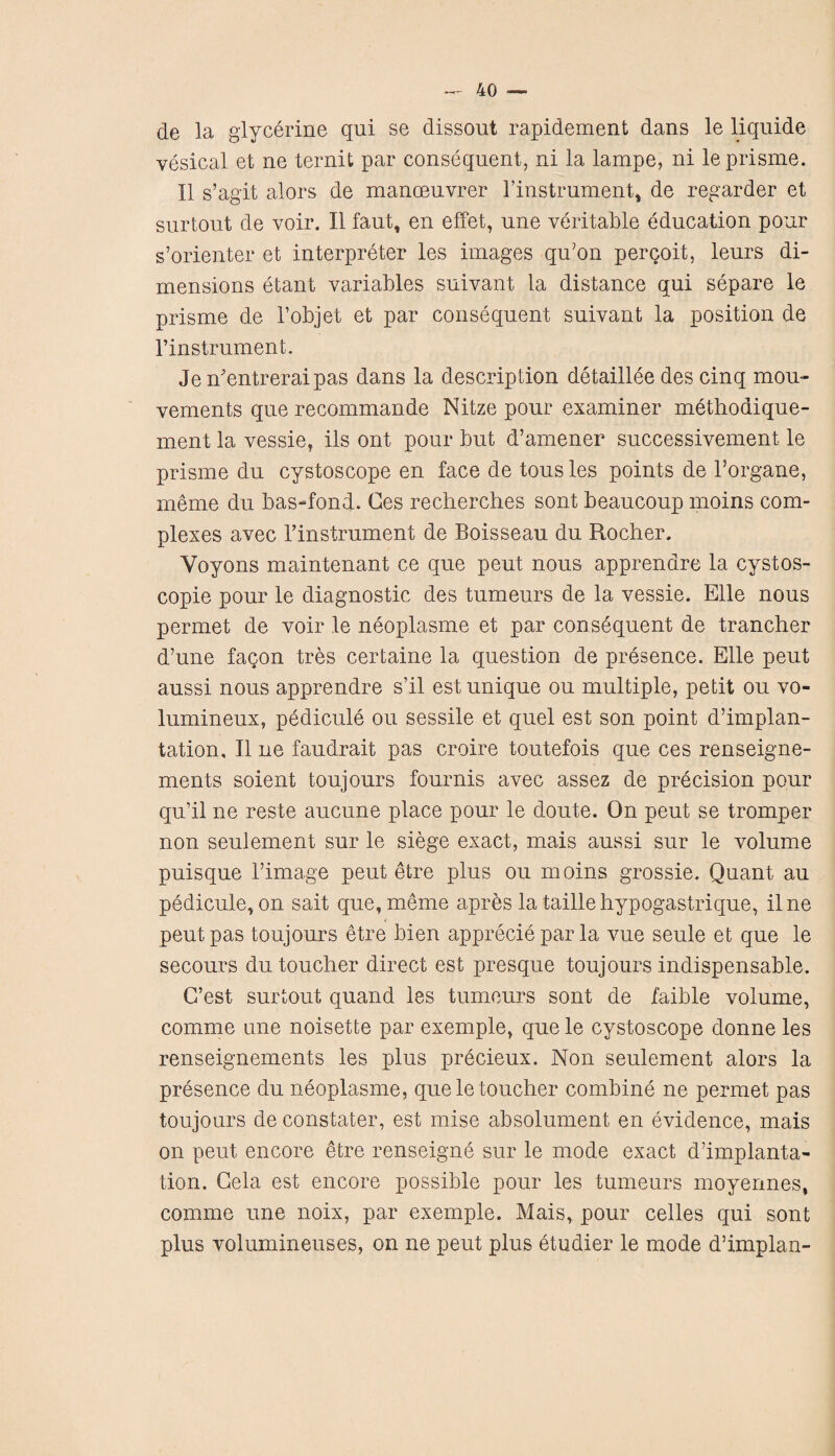 de la glycerine qui se dissout rapidement dans le liquid© vesical et ne ternit par consequent, ni la lampe, ni leprisme. II s’agit alors de manceuvrer l’instrument, de regarder et surtout de voir. II faut, en effet, une veritable education pour s’orienter et interpreter les images qu'on perqoit, leurs di¬ mensions etant variables suivant la distance qui separe le prisme de l’objet et par consequent suivant la position de l’instrument. Jen'entreraipas dans la description detaillee des cinq mou- vements que recommande Nitze pour examiner methodique- ment la vessie, ils ont pour but d’amener successivement le prisme du cystoscope en face de tousles points de l’organe, meme du bas-fond. Ces recherches sont beaucoup moins com¬ plexes avec Tinstrument de Boisseau du Rocher. Voyons maintenant ce que peut nous apprendre la cystos- copie pour le diagnostic des tumeurs de la vessie. Elle nous permet de voir le neoplasme et par consequent de trancher d’une fagon tres certaine la question de presence. Elle peut aussi nous apprendre s’il est unique ou multiple, petit ou vo- lumineux, pedicule ou sessile et quel est son point d’implan- tation, II ne faudrait pas croire toutefois que ces renseigne- ments soient toujours fournis avec assez de precision pour qu’il ne reste aucune place pour le doute. On peut se tromper non seulement sur le siege exact, mais aussi sur le volume puisque l’image peut etre plus ou moins grossie. Quant au pedicule, on sait que, meme apres la taille hypogastrique, ilne peut pas toujours etre bien apprecie par la vue seule et que le secours du toucher direct est presque toujours indispensable. C’est surtout quand les tumeurs sont de faible volume, comme une noisette par exemple, que le cystoscope donne les renseignements les plus precieux. Non seulement alors la presence du neoplasme, que le toucher combine ne permet pas toujours de constater, est mise absolument en evidence, mais on peut encore etre renseigne sur le mode exact d’implanta- tion. Gela est encore possible pour les tumeurs moyermes, comme une noix, par exemple. Mais, pour celles qui sont plus volumineuses, on ne peut plus etudier le mode dhmplan-