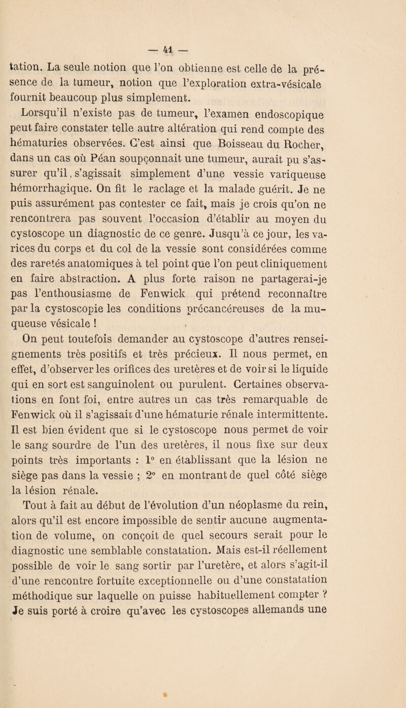 tation. La seule notion que Von obtienne est celle de la pre¬ sence de la tumeur, notion que l’exploration extra-vesicale fournit beaucoup plus simplement. Lorsqu’il n’existe pas de tumeur, l’examen endoscopique peut faire constater telle autre alteration qui rend compte des hematuries observees. C’est ainsi que Boisseau du Rocher, dans un cas oil Pean soupconnait une tumeur, aurait pu s’as- surer qu’il, s’agissait simplement d’une vessie variqueuse hemorrhagique. On fit le raclage et la malade guerit. Je ne puis assurement pas contester ce fait, mais je crois qu’on ne rencontrera pas souvent l’occasion d’etablir au moyen du cystoscope un diagnostic de ce genre. Jusqu’a ce jour, les va¬ rices du corps et du col de la vessie sont considerees comme des raretes anatomiques a tel point que l’on peut cliniquement en faire abstraction. A plus forte raison ne partagerai-je pas l’enthousiasme de Fenwick qui pretend reconnaitre par la cystoscopie les conditions precancereuses de la mu- queuse vesicale ! On peut toutefois demander au cystoscope d’autres rensei- gnements tres positifs et tres precieux. II nous permet, en effet, d’observer les orifices des ureteres et de voir si le liquide qui en sort est sanguinolent ou purulent. Gertaines observa¬ tions en font foi, entre autres un cas tres remarquable de Fenwick oil il s’agissait d’une hematurie renale intermittente. II est bien evident que si le cystoscope nous permet de voir le sang sourdre de l’un des ureteres, il nous fixe sur deux points tres importants : 1° en etablissant que la lesion ne siege pas dans la vessie ; 2° en montrantde quel cote siege la lesion renale. Tout a fait au debut de 1’evolution d’un neoplasme du rein, alors qu’il est encore impossible de sentir aucune augmenta¬ tion de volume, on concoit de quel secours serait pour le diagnostic une semblable constatation. Mais est-il reellement possible de voir le sang sortir par l’uretere, et alors s’agit-il d’une rencontre fortuite exceptionnelle ou d’une constatation methodique sur laquelle on puisse habituellement compter ? Je suis porte a croire qu’avec les cystoscopes allemands une