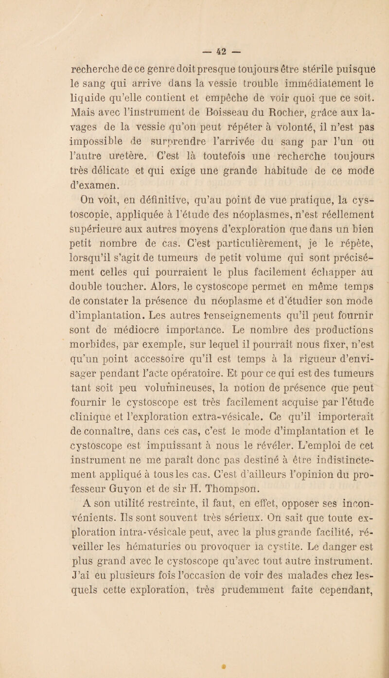 recherche de ce genre doit presque toujours etre sterile puisque le sang qui arrive dans la vessie trouble immediatement le liquide qu’elle contient et empSche de voir quoi que ce sort. Mais avec l’instrument de Boisseau du Rocher, grace aux la¬ vages de la vessie qu’on peut repeter a volonte, il n’est pas impossible de surprendre l’arrivee du sang par Tun ou Fautre uretere. C’est la toutefois une recherche toujours tres delicate et qui exige une grande habitude de ce mode d’examen. On voit, en definitive, qu’au point de vue pratique, la cys- toscopie, appliquee a Fetude des neoplasmes, n’est reellement superieure aux autres moyens d’exploration que dans un bien petit nombre de cas. G’est particulierement, je le repete, lorsqu’il s’agit de tumeurs de petit volume qui sont precise- ment celles qui pourraient le plus facilement echapper au double toucher. Alors, le cystoscope permet en meme temps de constater la presence du neoplasme et d'etudier son mode d’implantation. Les autres fenseignements qu’il peut fournir sont de mediocre importance. Le nombre des productions morbides, par exemple, sur lequel il pourrait nous fixer, n’est qu’un point accessoire qu’il est temps a la r.igueur d’envi- sager pendant Facte operatoire. Et pour ce qui est des tumeurs taut soit peu volumineuses, la notion de presence que peut fournir le cystoscope est tres facilement acquise par Fetude clinique et l’exploration extra-vesicale. Ce qu’il importerait de connaitre, dans ces cas, c’est le mode d’implantation et le cystoscope est impuissant a nous le reveler. L’emploi de cet instrument ne me parait done pas destine a etre indistincte- ment applique a tousles cas. G’est d’ailleurs Fopinion du pro- fesseur Guyon et de sir H. Thompson. A son utilite restreinte, il faut, en effet, opposer ses inoon- venients. Ils sont souvent tres serieux. On sait que toute ex¬ ploration intra-vesicate peut, avec la plus grande facilite, re- veiller les hematuries ou provoquer la cystite. Le danger est plus grand avec le cystoscope qu’avec tout autre instrument. J’ai eu plusieurs fois l’occasion de voir des malades chez les- quels cette exploration, tres prudemment faite cependant,