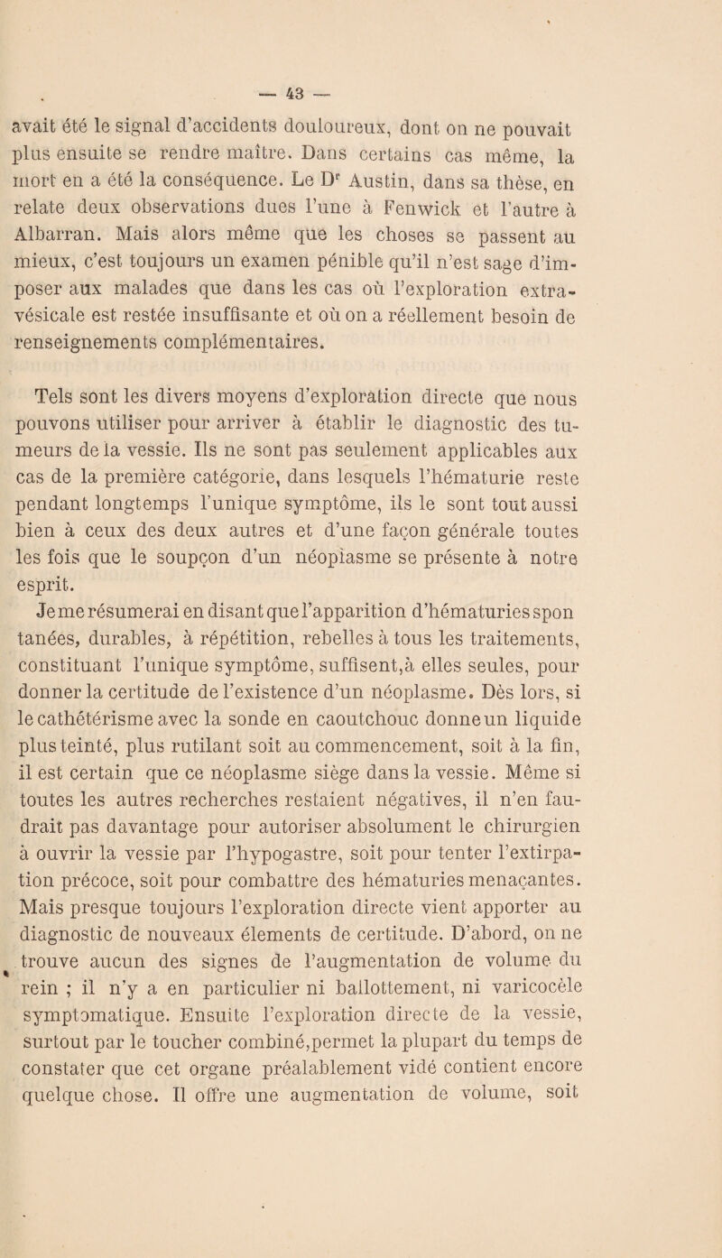 avait ete le signal d’accidents douloureux, dont on ne pouvait plus ensuite se rendre maitre. Dans certains cas meme, la mort en a ete la consequence. Le Dr Austin, dans sa these, en relate deux observations dues l’une a Fenwick et l’autre a Albarran. Mais alors meme que les choses se passent au mieux, c’est toujours un examen penible qu’il n’est sage d’im- poser aux malades que dans les cas ou l’exploration extra- vesicate est restee insufbsante et ou on a reellement besoin de renseignements complementaires. Tels sont les divers moyens d’exploration directe que nous pouvons utiliser pour arriver a etablir le diagnostic des tu~ meurs dela vessie. Ils ne sont pas seulement applicables aux cas de la premiere categorie, dans lesquels i’hematurie reste pendant longtemps 1’unique symptome, ils le sont tout aussi bien a ceux des deux autres et d’une facon generale toutes les fois que le soupcon d’un neopiasme se presente a notre esprit. Jemeresumerai en disantquerapparition d’hematuries spon tanees, durables, a repetition, rebelles a tous les traitements, constituant Funique symptome, suffisent,a elles seules, pour donnerla certitude del’existence d’un neopiasme. Des lors, si le catheterisme avec la sonde en caoutchouc donneun liquide plusteinte, plus rutilant soit au commencement, soit a la fin, il est certain que ce neopiasme siege dans la vessie. Meme si toutes les autres recherches restaient negatives, il n’en fau- drait pas davantage pour autoriser absolument le chirurgien a ouvrir la vessie par l’hypogastre, soit pour tenter Fextirpa¬ tion precoce, soit pour combattre des hematuries menacantes. Mais presque toujours Fexploration directe vient apporter au diagnostic de nouveaux elements de certitude. D’abord, on ne trouve aucun des signes de Faugmentation de volume du rein ; il n’y a en particulier ni ballottement, ni varicocele symptomatique. Ensuite l’exploration directe de la vessie, surtout par le toucher combine,permet la plupart du temps de constater que cet organe prealablement vide contient encore quelque chose. Il offre une augmentation de volume, soit