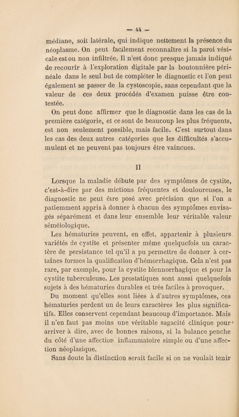 mediane, soil laterale, qui indique nettement la presence du neoplasme. On peut facilement reconnaitre si la paroi vesi- caleestou non infiltree. II n’est done presqne jamais indique de recourir a 1‘exploration digitale par la boutonniere peri- neale dans le seul but de completer le diagnostic et l’on peut egalement se passer de la cystoscopie, sans cependant que la valeur de ces deux procedes d’examen puisse toe con- testee. On peut done affirmer que le diagnostic dans les cas de la premiere categorie, et ce sont de beaucoup les plus frequents, est non seulement possible, mais facile. G’est surtout dans les cas des deux autres categories que les difficulty s’accu- mulent et ne peuvent pas toujours etre vaincues. II Lorsque la maladie debute par des symptomes de cystite, e’est-a-dire par des mictions frequentes et douloureuses, le diagnostic ne peut etre pose avec precision que si l’on a patiemment appris a donner a chacun des symptomes envisa¬ ges separement et dans leur ensemble leur veritable valeur semeiologique. Les hematuries peuvent, en effeh appartenir a plusieurs varietes de cystite et presenter meme quelquefois un carac- tere de persistance tel qu’il a pu permettre de donner a cer- taines formes la qualification d’hemorrhagique. Gela n’est pas rare, par exemple, pour la cystite blennorrhagique et pour la cystite tuberculeuse. Les prostatiques sont aussi quelquefois sujets a des hematuries durables et tres faciles a provoquer. Du moment qu’elles sont liees a d’autres symptomes, ces hematuries perdent un de leurs caracteres les plus significa- tifs. Elies conservent cependant beaucoup d’importance. Mais il n’en faut pas moins une veritable sagacite clinique pour arriver a dire, avec de bonnes raisons, si la balance penche du cote d’une affection inflammatoire simple ou d’une affec¬ tion neoplasique. Sans doute la distinction serait facile si on ne voulait tenir