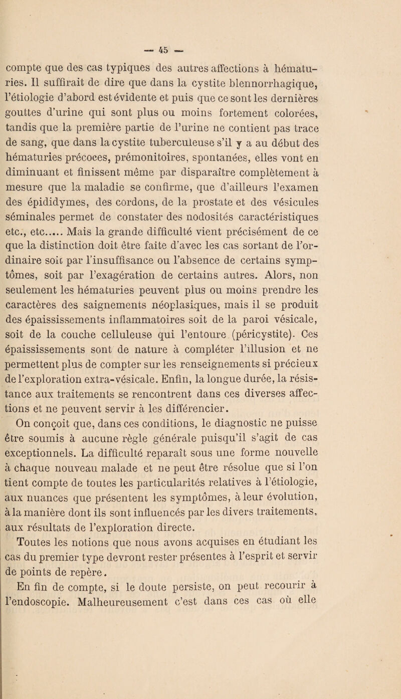 compte que des cas typiques des autres affections a hematu- ries. II suffirait de dire que dans la cystite blennorrhagique, l’etiologie cPabord estevidente et puis que cesontles dernieres gouttes d’urine qui sont plus ou moins fortement colorees, tandis que la premiere partie de Purine ne contient pas trace de sang, que dans la cystite tubercuieuse s’il y a au debut des hematuries precoces, premonitoires, spontanees, elles vont en diminuant et finissent meme par disparaitre completement a mesure que la maladie se confirme, que d’ailleurs l’examen des epididymes, des cordons, de la prostate et des vesicules seminales permet de constater des nodosites caracteristiques etc., etc.Mais la grande difficulty vient precisement de ce que la distinction doit etre faite d’avec les cas sortant de Por- dinaire sole par Pinsuffisance ou l’absence de certains symp- tomes, soit par Pexageration de certains autres. Alors, non seulement les hematuries peuvent plus ou moins prendre les caracteres des saignements neoplasiques, mais il se produit des epaississements inflammatoires soit de la paroi vesicale, soit de la couche celluleuse qui l’entoure (pericystite). Ces epaississements sont de nature a completer Pillusion et ne permettent plus de compter sur les renseignements si precieux de Pexploration extra-vesicale. Enfin, la longue duree, la resis¬ tance aux traitements se rencontrent dans ces diverses affec¬ tions et ne peuvent servir a les differencier. On concoit que, dans ces conditions, le diagnostic ne puisse 6tre soumis a aucune regie generale puisqu’il s’agit de cas exceptionnels. La difficulty reparait sous une forme nouvelle a chaque nouveau malade et ne peut etre resolue que si l’on tient compte de toutes les particularity relatives a Petiologie, aux nuances que presentent les symptomes, aleur evolution, ala maniere dont ils sont influences par les divers traitements, aux resultats de Pexploration directe. Toutes les notions que nous avons acquises en etudiant les cas du premier type devront rester presentes a Pesprit et servir de points de repere. En fin de compte, si le doute persiste, on peut recourir a Pendoscopie. Malheureusement e’est dans ces cas oil elle