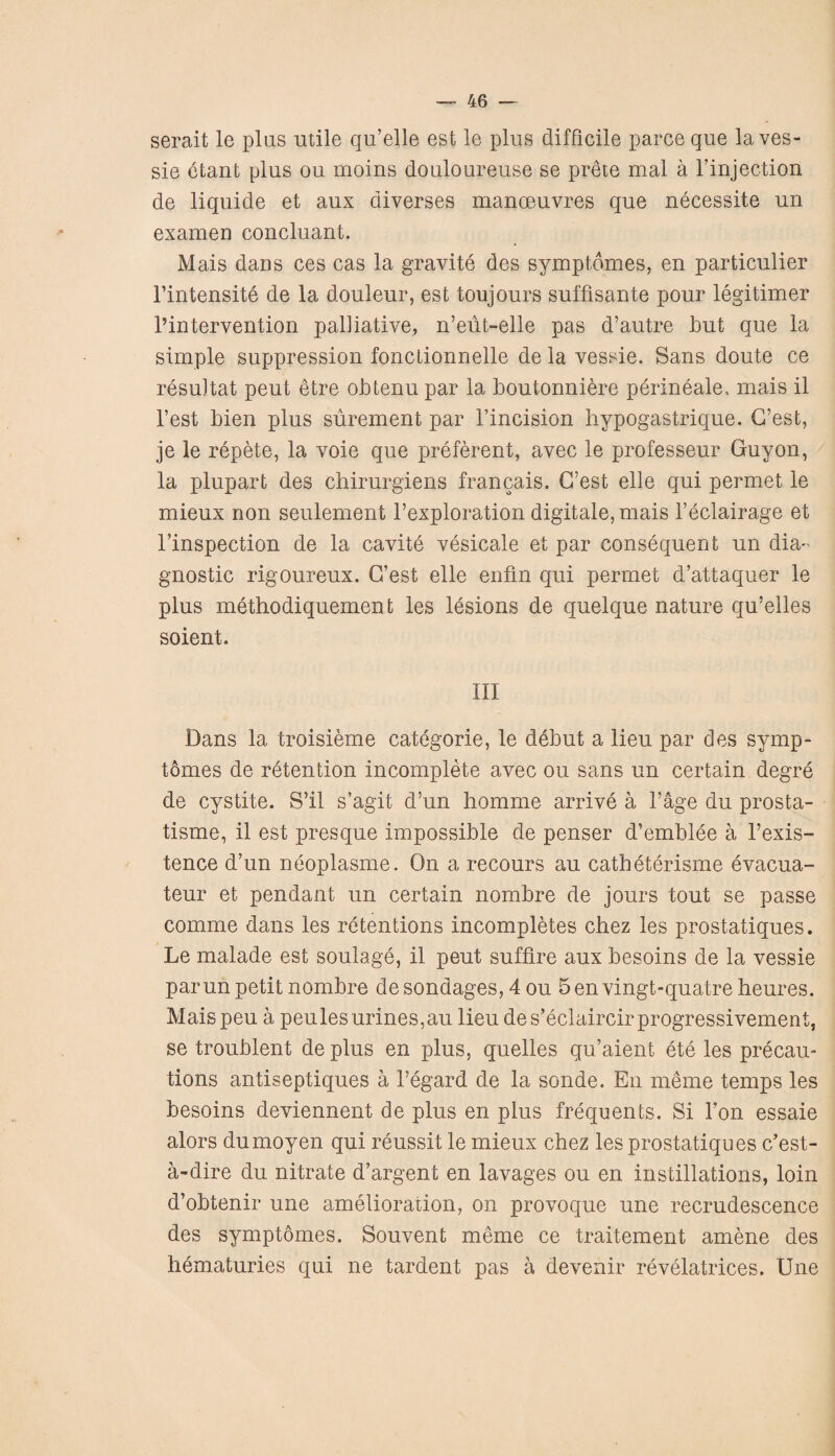 serait le plus utile qu’elle est le plus difficile parce que la ves- sie etant plus ou moins douloureuse se prete mal a l’injection de liquide et aux aiverses manceuvres que necessite un examen concluant. Mais dans ces cas la gravite des symptdmes, en particulier l’intensite de la douleur, est toujours suffisante pour legitimer l’intervention palliative, n’eut-elle pas d’autre but que la simple suppression fonctionnelle de la vessie. Sans doute ce resuitat peut etre obtenu par la boutonniere perineale, mais il Test bien plus surement par I’incision hypogastrique. G’est, je le repete, la voie que preferent, avec le professeur Guyon, la plupart des chirurgiens francais. G’est elle qui permet le mieux non settlement l’exploration digitale,mais l’eclairage et l’inspection de la cavite vesicate et par consequent un dia¬ gnostic rigoureux. G’est elle enfin qui permet d’attaquer le plus methodiquement les lesions de quelque nature qu’elles soient. Ill Dans la troisieme categorie, le debut a lieu par des symp- tomes de retention incomplete avec ou sans un certain degre de cystite. S’il s’agit d’un homme arrive a l’age du prosta- tisme, il est presque impossible de penser d’emblee a 1’exis- tence d’un neoplasme. On a recours au catheterisme evacua- teur et pendant un certain nombre de jours tout se passe comme dans les retentions incompletes chez les prostatiques. Le malade est soulage, il peut suffire aux besoins de la vessie parun petit nombre desondages, 4 ou 5envingt-quatreheures. Maispeu a peulesurines,au lieu des’eclaircirprogressivement, se troublent de plus en plus, quelles qu’aient ete les precau¬ tions antiseptiques a l’egard de la sonde. En meme temps les besoins deviennent de plus en plus frequents. Si l’on essaie alors dumoyen qui reussit le mieux chez les prostatiques c’est- a-dire du nitrate d’argent en lavages ou en instillations, loin d’obtenir une amelioration, on provoque une recrudescence des symptdmes. Souvent meme ce traitement amene des hematuries qui ne tardent pas a devenir revelatrices. Une