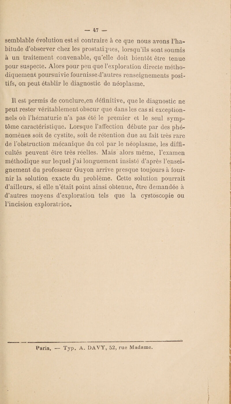 semblable evolution est si contraire a ce que nous avons l’ha- bitude d’observer chez les prostatiques, lorsqu’ils sont soumis a un traitement convenable, qu’elle doit bientot etre tenue pour suspecte. Alors pour peu que l’exploration directe metho- diquement poursuivie fournisse d’autres renseignements posi- tifs, on peut etablir le diagnostic de neoplasme. II est permis de conclure,en definitive, quele diagnostic ne peut rester veritablement obscur que dans les cas si exception- nels oil Fhematurie n’a pas ete le premier et le seul symp- tome caraeteristique. Lorsque l’afFection debute par des phe^ nomenes soit de cystite, soit de retention due an fait tres rare de l’obstruction mecanique du col par le neoplasme, les diffl- cultes peuvent etre tres reelles. Mais alors meme, 1’examen methodique sur lequel j’ai longuement insiste d’apres Tensei- gnement du professeur Guy on arrive presque toujours a lour- nir la solution exacte du probleme. Cette solution pourrait d’ailleurs, si elle n’etait point ainsi obtenue, etre demandee a d’autres moyens d’exploration tels que la cystoscopie ou l’incision exploratrice. Paris. — Typ. A. DAVY, 52, rue Madame.