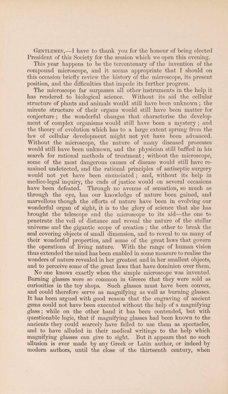 Gentlemen,—I have to thank yon for the honour of being elected President of this Society for the session which we open this evening. This year happens to be the tercentenary of the invention of the compound microscope, and it seems appropriate that I should on this occasion briefly review the history of the microscope, its present position, and the difficulties that impede its further progress. The microscope far surpasses all other instruments in the help it has rendered to biological science. Without its aid the cellular structure of plants and animals would still have been unknown; the minute structure of their organs would still have been matter for conjecture; the wonderful changes that characterise the develop¬ ment of complex organisms would still have been a mystery; and the theory of evolution which has to a large extent sprung from the law of cellular development might not yet have been advanced. Without the microscope, the nature of many diseased processes would still have been unknown, and the physician still baffled in his search for rational methods of treatment; without the microscope, some of the most dangerous causes of disease would still have re¬ mained undetected, and the rational principles of antiseptic surgery would not yet have been enunciated; and, without its help in medico-legal inquiry, the ends of justice would on several occasions have been defeated. Through no avenue of sensation, so much as through the eye, has our knowledge of nature been gained, and marvellous though the efforts of nature have been in evolving our wonderful organ of sight, it is to the glory of science that she has brought the telescope and the microscope to its aid—the one to penetrate the veil of distance and reveal the nature of the stellar universe and the gigantic scope of creation; the other to break the seal covering objects of small dimension, and to reveal to us many of their wonderful properties, and some of the great laws that govern the operations of living nature. With the range of human vision thus extended the mind has been enabled in some measure to realise the wonders of nature revealed in her greatest and in her smallest objects, and to perceive some of the great laws that have dominion over them. No one knows exactly when the simple microscope was invented. Burning glasses were so common in Greece that they were sold as curiosities in the toy shops. Such glasses must have been convex, and could therefore serve as magnifying as well as burning glasses. It has been argued with good reason that the engraving of ancient gems could not have been executed without the help of a magnifying glass; while on the other hand it has been contended, but with questionable logic, that if magnifying glasses had been known to the ancients they could scarcely have failed to use them as spectacles, and to have alluded in their medical writings to the help which magnifying glasses can give to sight. But it appears that no such allusion is ever made by any Greek or Latin author, or indeed by modern authors, until the close of the thirteenth century, when