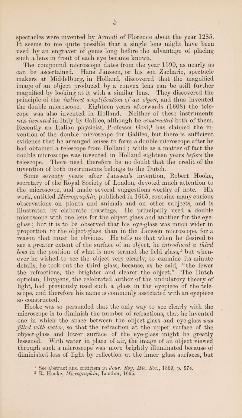 spectacles were invented by Armati of Florence about the year 1285. It seems to me quite possible that a single lens might have been used by an engraver of gems long before the advantage of placing such a lens in front of each eye became known. The compound microscope dates from the year 1590, as nearly as can be ascertained. Hans Janssen, or his son Zacharie, spectacle makers at Middelburg, in Holland, discovered that the magnified image of an object produced by a convex lens can be still further magnified by looking at it with a similar lens. They discovered the principle of the indirect amplification of an object, and thus invented the double microscope. Eighteen years afterwards (1608) the tele¬ cope was also invented in Holland. Neither of these instruments was invented in Italy by Galileo, although he constructed both of them. Recently an Italian physicist, Professor Govi,1 has claimed the in¬ vention of the double microscope for Galileo, but there is sufficient evidence that he arranged lenses to form a double microscope after he had obtained a telescope from Holland ; while as a matter of fact the double microscope was invented in Holland eighteen years before the telescope. There need therefore be no doubt that the credit of the invention of both instruments belongs to the Dutch. Some seventy years after Janssen’s invention, Robert Hooke, secretary of the Royal Society of London, devoted much attention to the microscope, and made several suggestions worthy of note. His work, entitled Micrographia, published in 1665, contains many curious observations on plants and animals and on other subjects, and is illustrated by elaborate drawings. He principally used a double microscope with one lens for the object-glass and another for the eye¬ glass ; but it is to be observed that his eye-glass was much wider in proportion to the object-glass than in the Janssen microscope, for a reason that must be obvious. He tells us that when he desired to see a greater extent of the surface of an object, he introduced a third lens in the position of what is now termed the field glass,2 but when¬ ever he wished to see the object very clearly, to examine its minute details, he took out the third glass, because, as he said, “the fewer the refractions, the brighter and clearer the object.” The Dutch optician, Huygens, the celebrated author of the undulatory theory of light, had previously used such a glass in the eyepiece of the tele¬ scope, and therefore his name is commonly associated with an eyepiece so constructed. Hooke was so persuaded that the only way to see clearly with the microscope is to diminish the number of refractions, that he invented one in which the space between the object-glass and eye-glass was filled with ivater, so that the refraction at the upper surface of the object-glass and lower surface of the eye-glass might be greatly lessened. With water in place of air, the image of an object viewed through such a microscope was more brightly illuminated because of diminished loss of light by reflection at the inner glass surfaces, but 1 See abstract and criticism in Jour. Roy. Mic. Soc., 1889, p. 574. 2 R. Hooke, Micrographia, London, 1665.