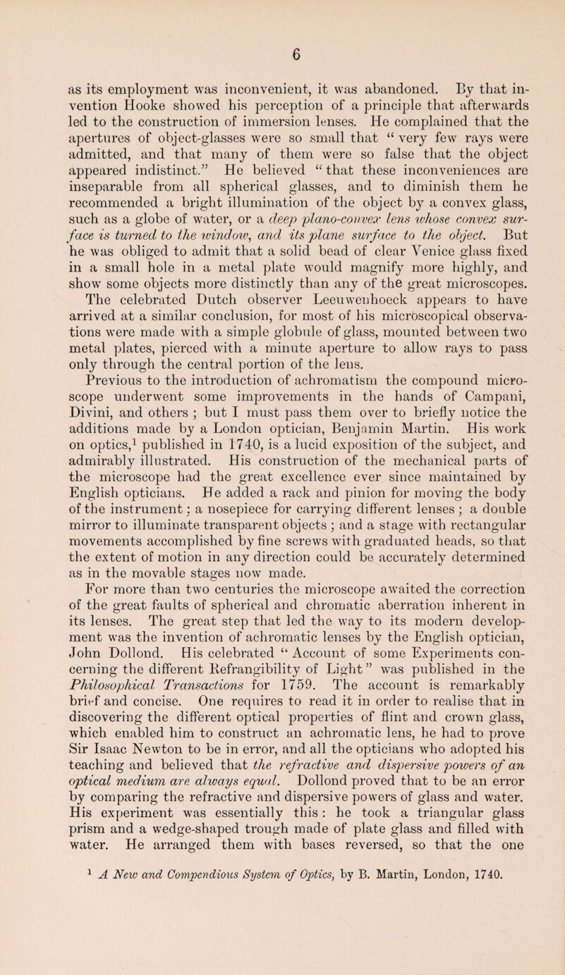 as its employment was inconvenient, it was abandoned. By that in¬ vention Hooke showed his perception of a principle that afterwards led to the construction of immersion lenses. He complained that the apertures of object-glasses were so small that “ very few rays were admitted, and that many of them were so false that the object appeared indistinct.” He believed “ that these inconveniences are inseparable from all spherical glasses, and to diminish them he recommended a bright illumination of the object by a convex glass, such as a globe of water, or a deep plano-convex lens ivhose convex sur¬ face is turned to the window, and its plane surface to the object. But he was obliged to admit that a solid bead of clear Venice glass fixed in a small hole in a metal plate would magnify more highly, and show some objects more distinctly than any of the great microscopes. The celebrated Dutch observer Leeuwenhoeck appears to have arrived at a similar conclusion, for most of his microscopical observa¬ tions were made with a simple globule of glass, mounted between two metal plates, pierced with a minute aperture to allow rays to pass only through the central portion of the lens. Previous to the introduction of achromatism the compound micro¬ scope underwent some improvements in the hands of Campani, Divini, and others ; but I must pass them over to briefly notice the additions made by a London optician, Benjamin Martin. His work on optics,1 published in 1740, is a lucid exposition of the subject, and admirably illustrated. His construction of the mechanical parts of the microscope had the great excellence ever since maintained by English opticians. He added a rack and pinion for moving the body of the instrument: a nosepiece for carrying different lenses; a double mirror to illuminate transparent objects ; and a stage with rectangular movements accomplished by fine screws with graduated heads, so that the extent of motion in any direction could be accurately determined as in the movable stages now made. For more than two centuries the microscope awaited the correction of the great faults of spherical and chromatic aberration inherent in its lenses. The great step that led the way to its modern develop¬ ment was the invention of achromatic lenses by the English optician, John Dollond. His celebrated “ Account of some Experiments con¬ cerning the different Befrangibility of Light” was published in the Philosophical Transactions for 1759. The account is remarkably brief and concise. One requires to read it in order to realise that in discovering the different optical properties of flint and crown glass, which enabled him to construct an achromatic lens, he had to prove Sir Isaac Newton to be in error, and all the opticians who adopted his teaching and believed that the refractive and dispersive powers of an optical medium are always equal. Dollond proved that to be an error by comparing the refractive and dispersive powers of glass and water. His experiment was essentially this : he took a triangular glass prism and a wedge-shaped trough made of plate glass and filled with water. He arranged them with bases reversed, so that the one 1 A New and Compendious System of Optics, by B. Martin, London, 1740.